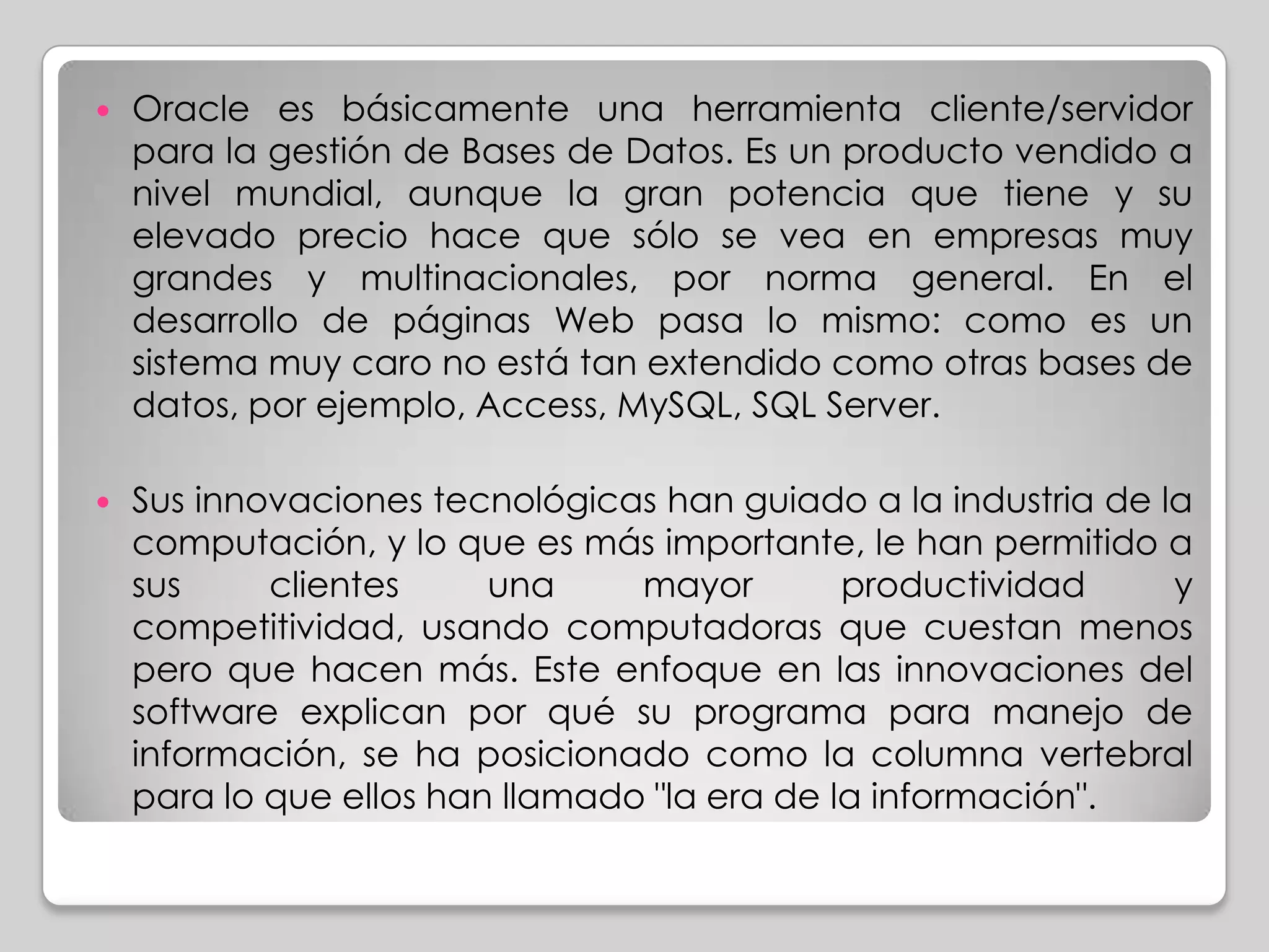    Oracle es básicamente una herramienta cliente/servidor
    para la gestión de Bases de Datos. Es un producto vendido a
    nivel mundial, aunque la gran potencia que tiene y su
    elevado precio hace que sólo se vea en empresas muy
    grandes y multinacionales, por norma general. En el
    desarrollo de páginas Web pasa lo mismo: como es un
    sistema muy caro no está tan extendido como otras bases de
    datos, por ejemplo, Access, MySQL, SQL Server.

   Sus innovaciones tecnológicas han guiado a la industria de la
    computación, y lo que es más importante, le han permitido a
    sus     clientes     una     mayor        productividad     y
    competitividad, usando computadoras que cuestan menos
    pero que hacen más. Este enfoque en las innovaciones del
    software explican por qué su programa para manejo de
    información, se ha posicionado como la columna vertebral
    para lo que ellos han llamado "la era de la información".
 