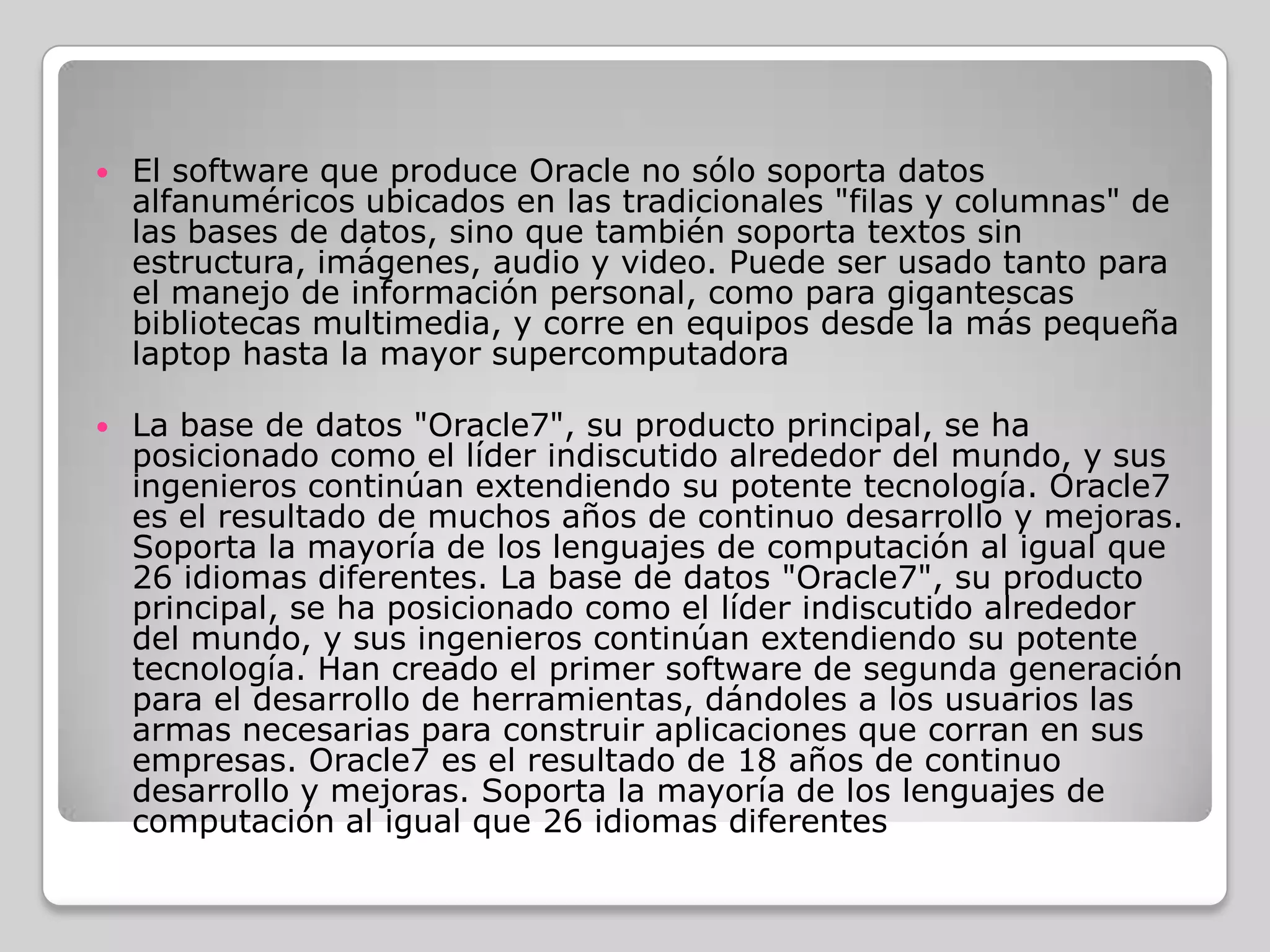    El software que produce Oracle no sólo soporta datos
    alfanuméricos ubicados en las tradicionales "filas y columnas" de
    las bases de datos, sino que también soporta textos sin
    estructura, imágenes, audio y video. Puede ser usado tanto para
    el manejo de información personal, como para gigantescas
    bibliotecas multimedia, y corre en equipos desde la más pequeña
    laptop hasta la mayor supercomputadora

   La base de datos "Oracle7", su producto principal, se ha
    posicionado como el líder indiscutido alrededor del mundo, y sus
    ingenieros continúan extendiendo su potente tecnología. Oracle7
    es el resultado de muchos años de continuo desarrollo y mejoras.
    Soporta la mayoría de los lenguajes de computación al igual que
    26 idiomas diferentes. La base de datos "Oracle7", su producto
    principal, se ha posicionado como el líder indiscutido alrededor
    del mundo, y sus ingenieros continúan extendiendo su potente
    tecnología. Han creado el primer software de segunda generación
    para el desarrollo de herramientas, dándoles a los usuarios las
    armas necesarias para construir aplicaciones que corran en sus
    empresas. Oracle7 es el resultado de 18 años de continuo
    desarrollo y mejoras. Soporta la mayoría de los lenguajes de
    computación al igual que 26 idiomas diferentes
 