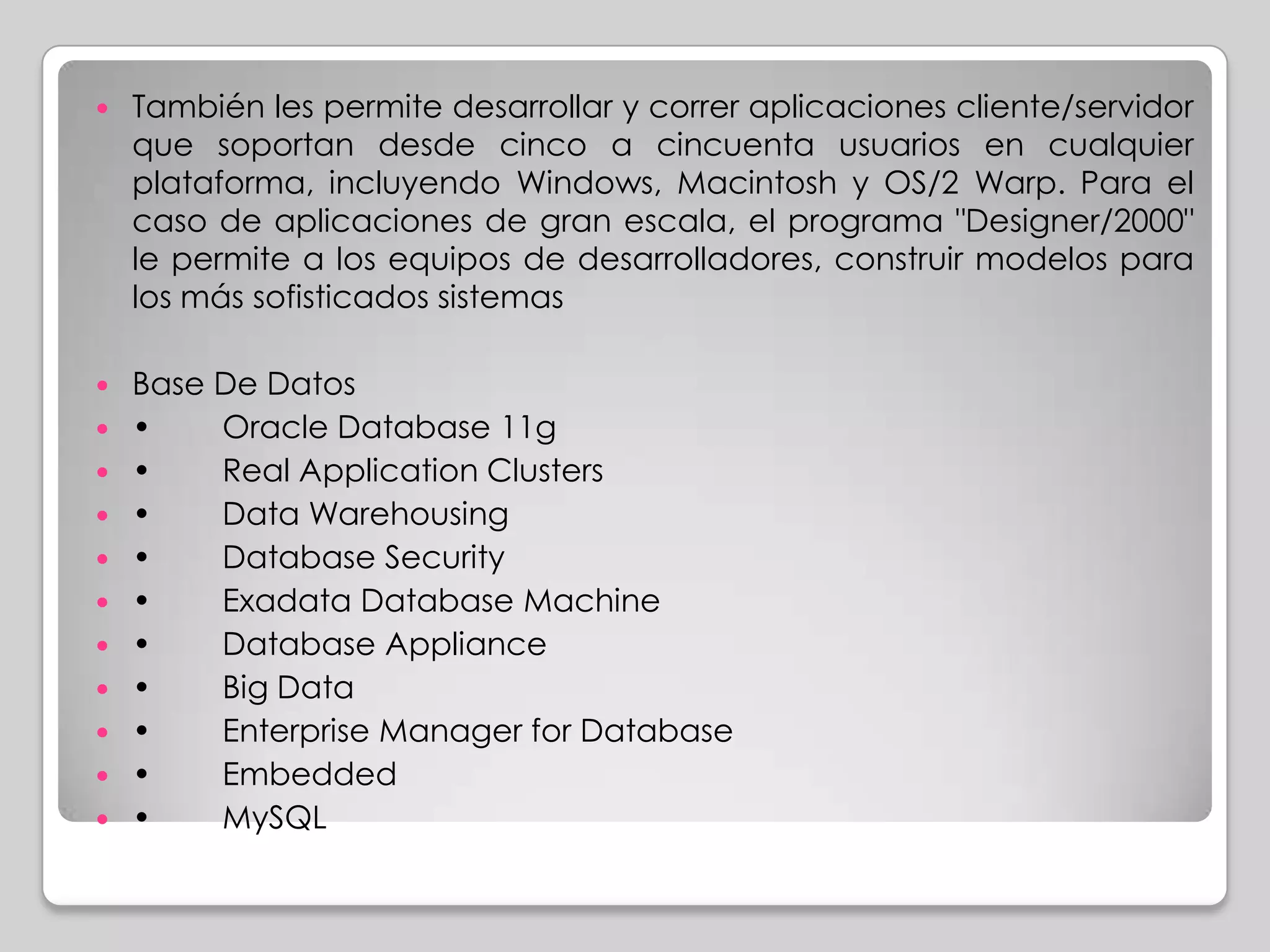   También les permite desarrollar y correr aplicaciones cliente/servidor
    que soportan desde cinco a cincuenta usuarios en cualquier
    plataforma, incluyendo Windows, Macintosh y OS/2 Warp. Para el
    caso de aplicaciones de gran escala, el programa "Designer/2000"
    le permite a los equipos de desarrolladores, construir modelos para
    los más sofisticados sistemas

   Base De Datos
   •    Oracle Database 11g
   •    Real Application Clusters
   •    Data Warehousing
   •    Database Security
   •    Exadata Database Machine
   •    Database Appliance
   •    Big Data
   •    Enterprise Manager for Database
   •    Embedded
   •    MySQL
 