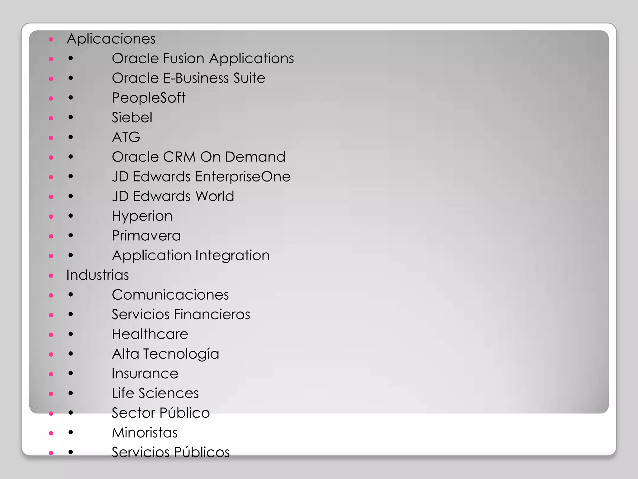    Aplicaciones
   •      Oracle Fusion Applications
   •      Oracle E-Business Suite
   •      PeopleSoft
   •      Siebel
   •      ATG
   •      Oracle CRM On Demand
   •      JD Edwards EnterpriseOne
   •      JD Edwards World
   •      Hyperion
   •      Primavera
   •      Application Integration
   Industrias
   •      Comunicaciones
   •      Servicios Financieros
   •      Healthcare
   •      Alta Tecnología
   •      Insurance
   •      Life Sciences
   •      Sector Público
   •      Minoristas
   •      Servicios Públicos
 