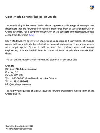 The Oracle plug-in for Open ModelSphere supports a wide range of concepts and
descriptors that are forwarded to, reverse engineered from or synchronized with an
Oracle database. For a complete description of the concepts and descriptors, please
consult the document here.
Open ModelSphere detects the Oracle plug-in as soon as it is installed. The Oracle
plug-in will automatically be selected for forward engineering of database models
with target system Oracle. It will be used for synchronization and reverse
engineering, if Open ModelSphere is connected to an Oracle database via JDBC
driver.
You can obtain additional commercial and technical information via:
Grandite
P.O. Box 47133, Csp Sheppard
Quebec, QC
Canada G1S 4X1
Tel.: 1-866-808-3932 (toll free from US & Canada)
Tel.: +1-581-318-2018
info@modelsphere.com
The following sequence of slides shows the forward engineering functionality of the
Oracle plug-in.
Open ModelSphere Plug-in For Oracle
Copyright Grandite 2012-2015
All rights reserved worldwide
 