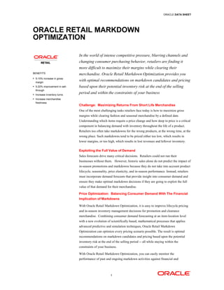 ORACLE DATA SHEET




ORACLE RETAIL MARKDOWN
OPTIMIZATION

                               In the world of intense competitive pressure, blurring channels and
                               changing consumer purchasing behavior, retailers are finding it
                               more difficult to maximize their margins while clearing their
BENEFITS                       merchandise. Oracle Retail Markdown Optimization provides you
 5-15% increase in gross
  margin
                               with optimal recommendations on markdown candidates and pricing
 5-20% improvement in sell-   based upon their potential inventory risk at the end of the selling
  through
 Increase inventory turns
                               period and within the constraints of your business
 Increase merchandise
  freshness
                               Challenge: Maximizing Returns From Short Life Merchandise
                               One of the most challenging tasks retailers face today is how to maximize gross
                               margins while clearing fashion and seasonal merchandise by a defined date.
                               Understanding which items require a price change and how deep to price is a critical
                               component in balancing demand with inventory throughout the life of a product.
                               Retailers too often take markdowns for the wrong products, at the wrong time, at the
                               wrong place. Such markdowns tend to be priced either too low, which results in
                               lower margins, or too high, which results in lost revenues and leftover inventory.

                               Exploiting the Full Value of Demand
                               Sales forecasts drive many critical decisions. Retailers could not run their
                               businesses without them. However, historic sales alone do not predict the impact of
                               in-season promotions and markdowns because they do not take into account product
                               lifecycle, seasonality, price elasticity, and in-season performance. Instead, retailers
                               must incorporate demand forecasts that provide insight into consumer demand and
                               ensure they make optimal markdown decisions if they are going to exploit the full
                               value of that demand for their merchandise.

                               Price Optimization: Balancing Consumer Demand With The Financial
                               Implication of Markdowns

                               With Oracle Retail Markdown Optimization, it is easy to improve lifecycle pricing
                               and in-season inventory management decisions for promotion and clearance
                               merchandise. Combining consumer demand forecasting at an item-location level
                               with a new evolution of scientifically based, mathematical processes that applies
                               advanced predictive and simulation techniques, Oracle Retail Markdown
                               Optimization can optimize every pricing scenario possible. The result is optimal
                               recommendations on markdown candidates and pricing based upon the potential
                               inventory risk at the end of the selling period -- all while staying within the
                               constraints of your business.

                               With Oracle Retail Markdown Optimization, you can easily monitor the
                               performance of past and ongoing markdown activities against financial and



                                                        1
 