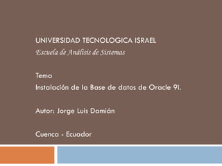 UNIVERSIDAD TECNOLOGICA ISRAEL
Escuela de Análisis de Sistemas
Tema
Instalación de la Base de datos de Oracle 9i.
Autor: Jorge Luis Damián
Cuenca - Ecuador
 
