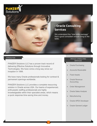 PANZER
Solutions



                                                      - Oracle Consulting
                                                      Services
                                                      We understand the “total skills package”
                                                      that a good consultant should bring to the
                                                      table.




INTRODUCTION
                                                                        ORCALE CONSULTING
                                                                            SERVICES

  PANZER Solutions LLC has a proven track record of
                                                                       Oracle Purchasing
  delivering Effective Solutions through Innovative
  Technologies. We have come a long way since our
                                                                       Accounts Receivable
  inception in 1999.
                                                                       Fixed Assets
  We have many Oracle professionals looking for contract &
  permanent openings worldwide.                                        Oracle Revenue
                                                                        Accounting
  PANZER Solutions LLC provides a complete resourcing
  solution in Oracle across USA. Our teams of experienced,             Order Management
  enthusiastic staffing professionals are highly
                                                                       Oracle Sales Analysis
  knowledgeable within their specialist areas, which means
  a quick response time saving time and money.                         Manufacturing

                                                                       Oracle APEX Developer

                                                                       Oracle General Ledger




                                              1
 