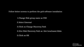 Follow below screens to perform the grid software installation
Change Disk group name as CRS
Select External
Click on Change Discovery Path
Give Disk Discovery Path as /dev/oracleasm/disks
Click on OK
1.
2.
3.
4.
5.
 