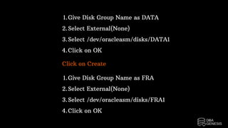 Give Disk Group Name as DATA
Select External(None)
Select /dev/oracleasm/disks/DATA1
Click on OK
1.
2.
3.
4.
Click on Create
Give Disk Group Name as FRA
Select External(None)
Select /dev/oracleasm/disks/FRA1
Click on OK
1.
2.
3.
4.
 