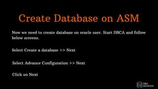 Create Database on ASM
Now we need to create database on oracle user. Start DBCA and follow
below screens.
Select Create a database >> Next
Select Advance Configuration >> Next
Click on Next
 