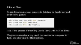 To confirmation purpose, connect to database as Oracle user and
issue below queries
Click on Close
This is the process of installing Oracle 12cR2 with ASM on Linux.
The process remains pretty much the same when compared to
12cR1 and also with the 11gR2 release.
 