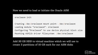 Now we need to load or initiate the Oracle ASM
Add 30 GB HDD to virtual machine which we will use to
create 3 partitions of 10 GB each for our ASM disks
 