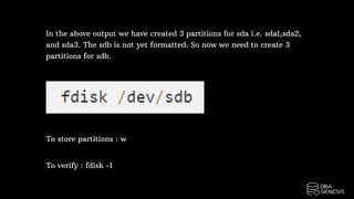 In the above output we have created 3 partitions for sda i.e. sda1,sda2,
and sda3. The sdb is not yet formatted. So now we need to create 3
partitions for sdb.
To store partitions : w
To verify : fdisk -1
 