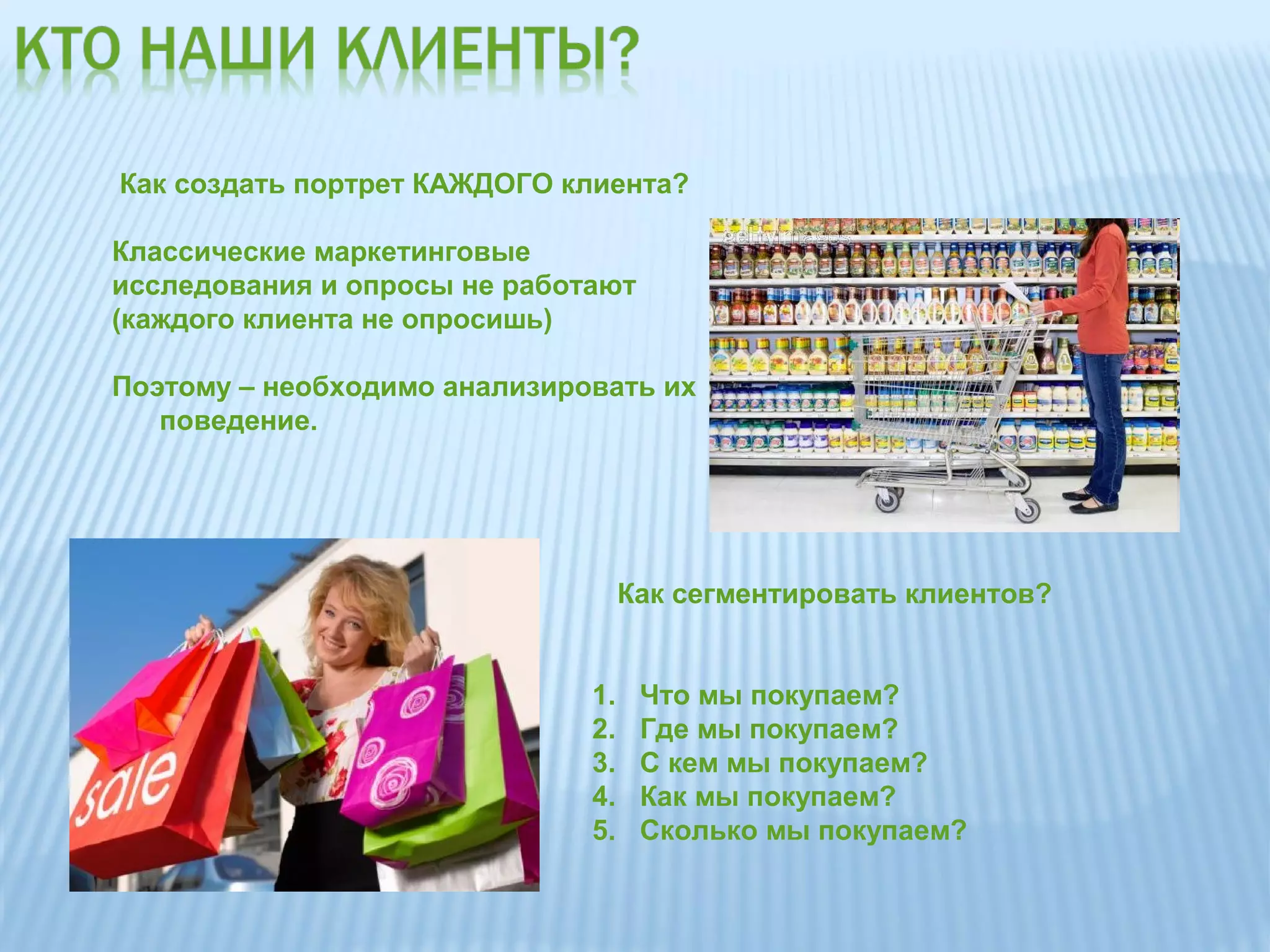 Как создать портрет КАЖДОГО клиента?

Классические маркетинговые
исследования и опросы не работают
(каждого клиента не опросишь)

Поэтому – необходимо анализировать их
   поведение.




                                   Как сегментировать клиентов?


                              1.    Что мы покупаем?
                              2.    Где мы покупаем?
                              3.    С кем мы покупаем?
                              4.    Как мы покупаем?
                              5.    Сколько мы покупаем?
 