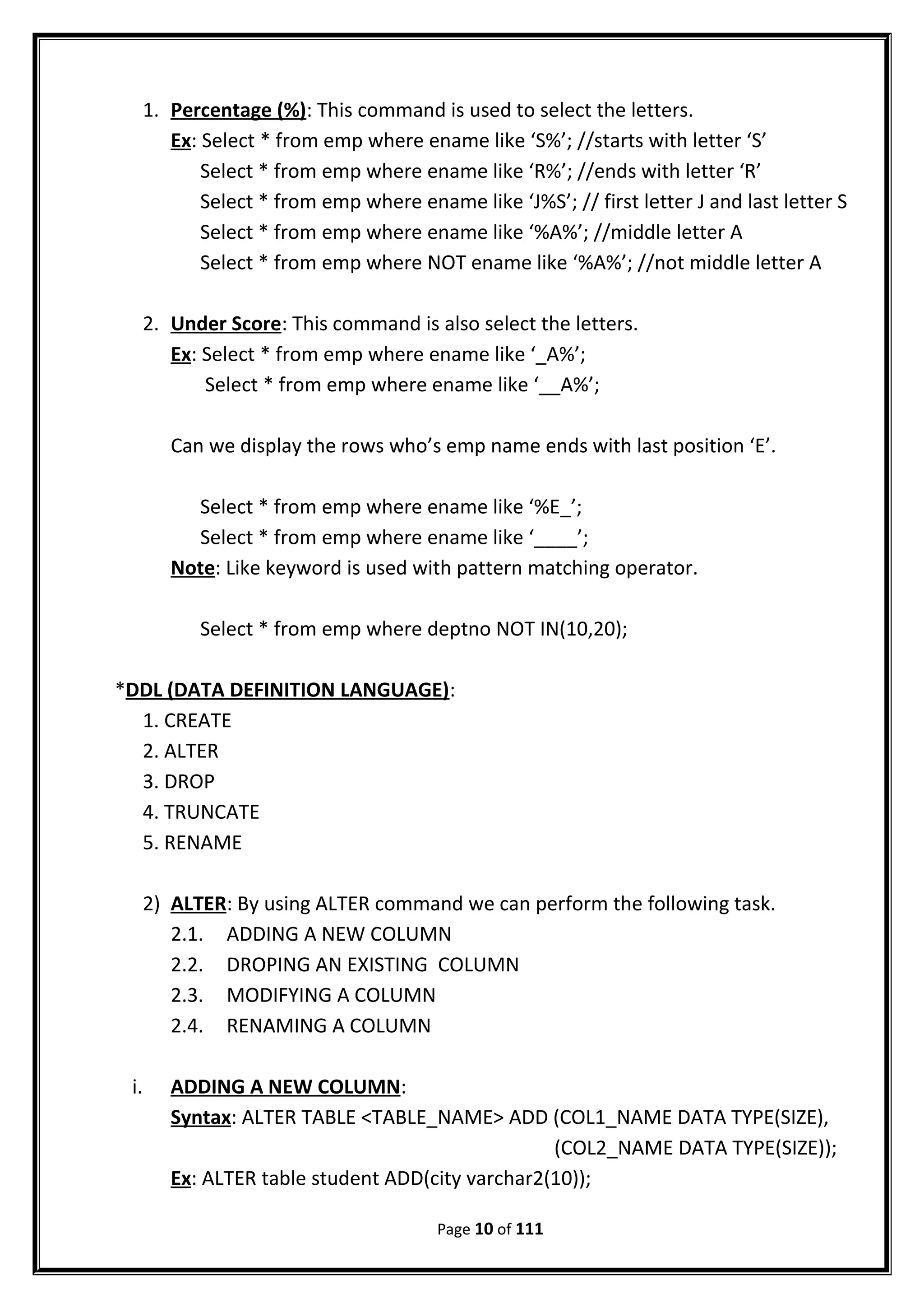 1. Percentage (%): This command is used to select the letters.
Ex: Select * from emp where ename like ‘S%’; //starts with letter ‘S’
Select * from emp where ename like ‘R%’; //ends with letter ‘R’
Select * from emp where ename like ‘J%S’; // first letter J and last letter S
Select * from emp where ename like ‘%A%’; //middle letter A
Select * from emp where NOT ename like ‘%A%’; //not middle letter A
2. Under Score: This command is also select the letters.
Ex: Select * from emp where ename like ‘_A%’;
Select * from emp where ename like ‘__A%’;
Can we display the rows who’s emp name ends with last position ‘E’.
Select * from emp where ename like ‘%E_’;
Select * from emp where ename like ‘____’;
Note: Like keyword is used with pattern matching operator.
Select * from emp where deptno NOT IN(10,20);
*DDL (DATA DEFINITION LANGUAGE):
1. CREATE
2. ALTER
3. DROP
4. TRUNCATE
5. RENAME
2) ALTER: By using ALTER command we can perform the following task.
2.1. ADDING A NEW COLUMN
2.2. DROPING AN EXISTING COLUMN
2.3. MODIFYING A COLUMN
2.4. RENAMING A COLUMN
i. ADDING A NEW COLUMN:
Syntax: ALTER TABLE <TABLE_NAME> ADD (COL1_NAME DATA TYPE(SIZE),
(COL2_NAME DATA TYPE(SIZE));
Ex: ALTER table student ADD(city varchar2(10));
Page 10 of 111
 
