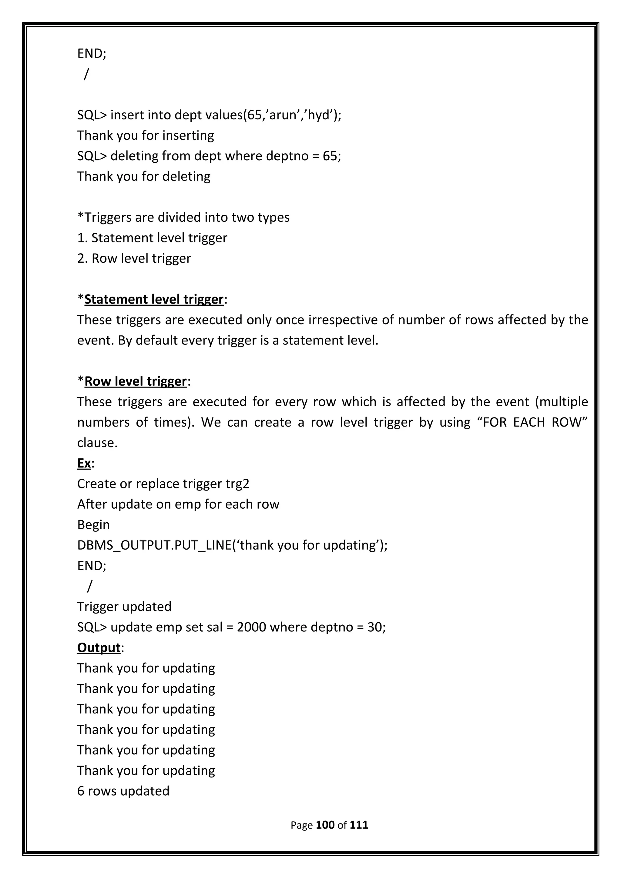 END;
/
SQL> insert into dept values(65,’arun’,’hyd’);
Thank you for inserting
SQL> deleting from dept where deptno = 65;
Thank you for deleting
*Triggers are divided into two types
1. Statement level trigger
2. Row level trigger
*Statement level trigger:
These triggers are executed only once irrespective of number of rows affected by the
event. By default every trigger is a statement level.
*Row level trigger:
These triggers are executed for every row which is affected by the event (multiple
numbers of times). We can create a row level trigger by using “FOR EACH ROW”
clause.
Ex:
Create or replace trigger trg2
After update on emp for each row
Begin
DBMS_OUTPUT.PUT_LINE(‘thank you for updating’);
END;
/
Trigger updated
SQL> update emp set sal = 2000 where deptno = 30;
Output:
Thank you for updating
Thank you for updating
Thank you for updating
Thank you for updating
Thank you for updating
Thank you for updating
6 rows updated
Page 100 of 111
 
