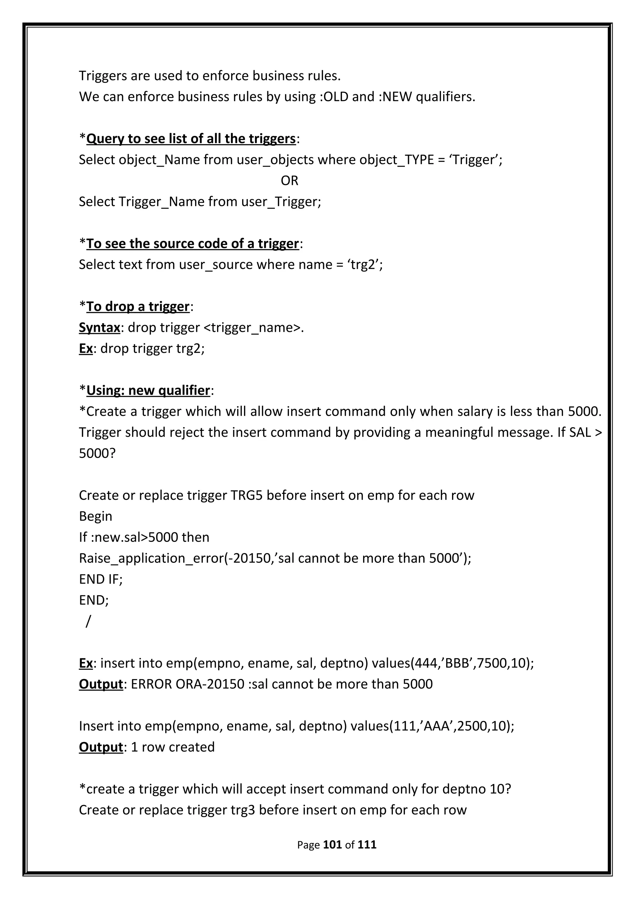 Triggers are used to enforce business rules.
We can enforce business rules by using :OLD and :NEW qualifiers.
*Query to see list of all the triggers:
Select object_Name from user_objects where object_TYPE = ‘Trigger’;
OR
Select Trigger_Name from user_Trigger;
*To see the source code of a trigger:
Select text from user_source where name = ‘trg2’;
*To drop a trigger:
Syntax: drop trigger <trigger_name>.
Ex: drop trigger trg2;
*Using: new qualifier:
*Create a trigger which will allow insert command only when salary is less than 5000.
Trigger should reject the insert command by providing a meaningful message. If SAL >
5000?
Create or replace trigger TRG5 before insert on emp for each row
Begin
If :new.sal>5000 then
Raise_application_error(-20150,’sal cannot be more than 5000’);
END IF;
END;
/
Ex: insert into emp(empno, ename, sal, deptno) values(444,’BBB’,7500,10);
Output: ERROR ORA-20150 :sal cannot be more than 5000
Insert into emp(empno, ename, sal, deptno) values(111,’AAA’,2500,10);
Output: 1 row created
*create a trigger which will accept insert command only for deptno 10?
Create or replace trigger trg3 before insert on emp for each row
Page 101 of 111
 