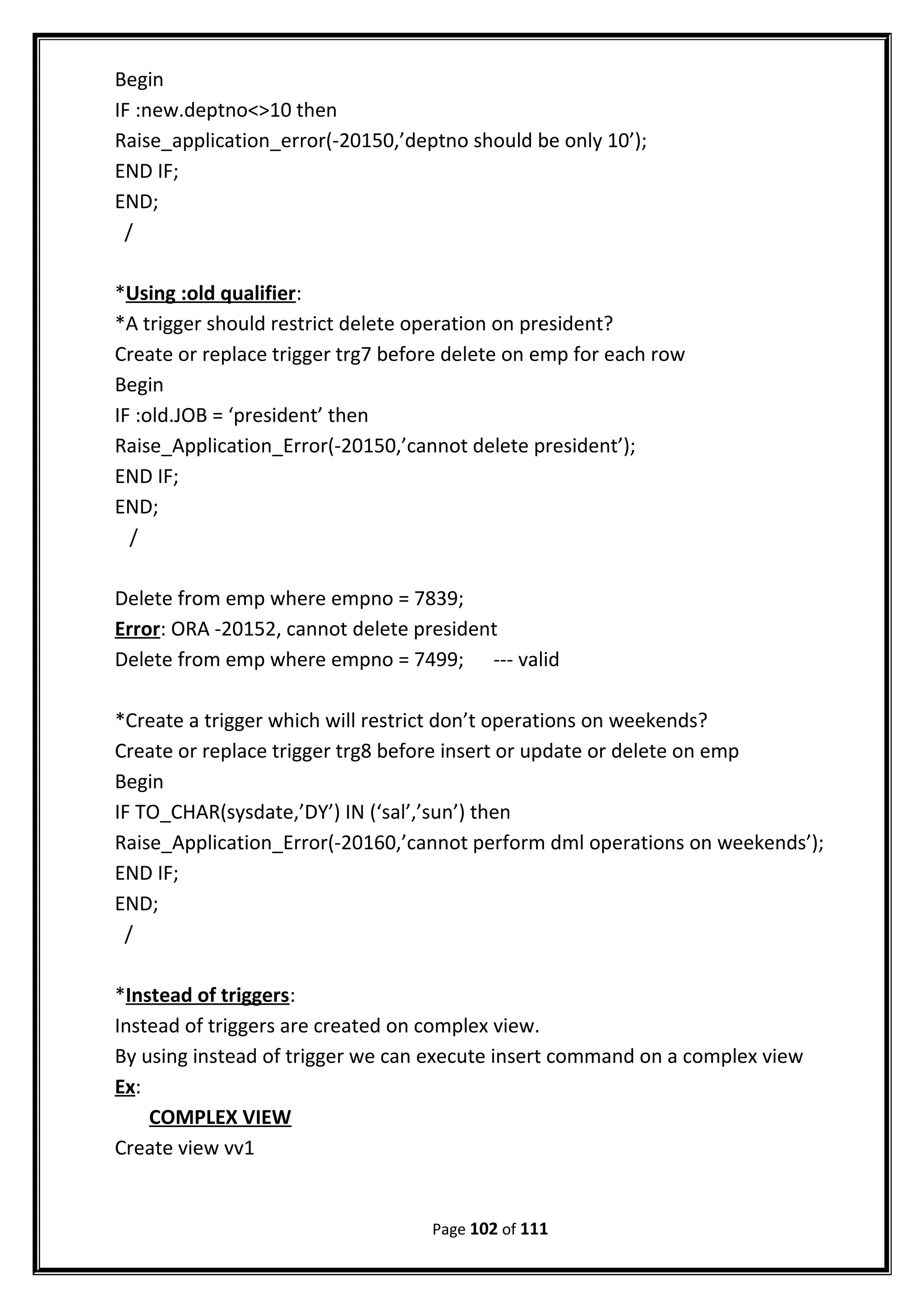 Begin
IF :new.deptno<>10 then
Raise_application_error(-20150,’deptno should be only 10’);
END IF;
END;
/
*Using :old qualifier:
*A trigger should restrict delete operation on president?
Create or replace trigger trg7 before delete on emp for each row
Begin
IF :old.JOB = ‘president’ then
Raise_Application_Error(-20150,’cannot delete president’);
END IF;
END;
/
Delete from emp where empno = 7839;
Error: ORA -20152, cannot delete president
Delete from emp where empno = 7499; --- valid
*Create a trigger which will restrict don’t operations on weekends?
Create or replace trigger trg8 before insert or update or delete on emp
Begin
IF TO_CHAR(sysdate,’DY’) IN (‘sal’,’sun’) then
Raise_Application_Error(-20160,’cannot perform dml operations on weekends’);
END IF;
END;
/
*Instead of triggers:
Instead of triggers are created on complex view.
By using instead of trigger we can execute insert command on a complex view
Ex:
COMPLEX VIEW
Create view vv1
Page 102 of 111
 