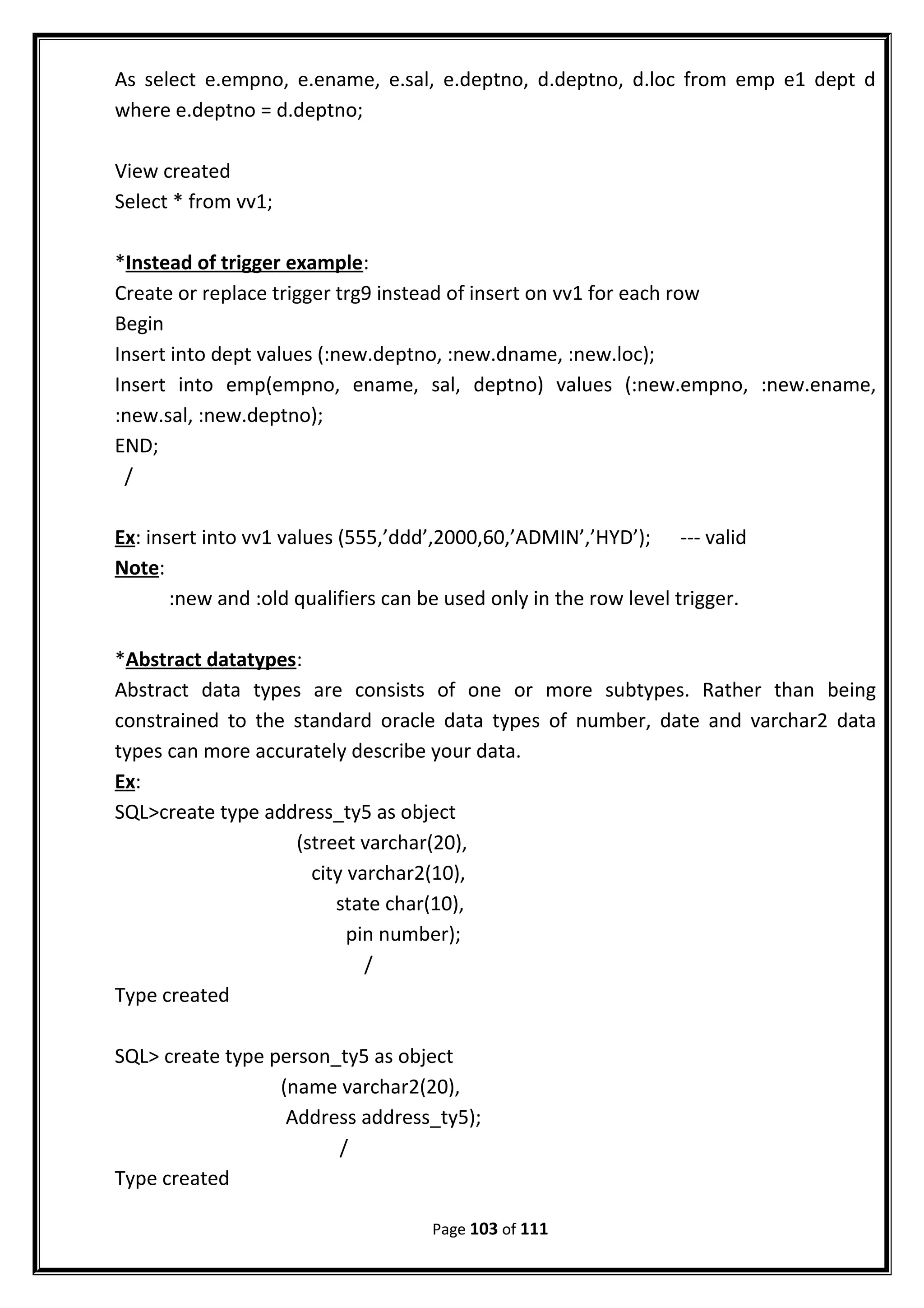 As select e.empno, e.ename, e.sal, e.deptno, d.deptno, d.loc from emp e1 dept d
where e.deptno = d.deptno;
View created
Select * from vv1;
*Instead of trigger example:
Create or replace trigger trg9 instead of insert on vv1 for each row
Begin
Insert into dept values (:new.deptno, :new.dname, :new.loc);
Insert into emp(empno, ename, sal, deptno) values (:new.empno, :new.ename,
:new.sal, :new.deptno);
END;
/
Ex: insert into vv1 values (555,’ddd’,2000,60,’ADMIN’,’HYD’); --- valid
Note:
:new and :old qualifiers can be used only in the row level trigger.
*Abstract datatypes:
Abstract data types are consists of one or more subtypes. Rather than being
constrained to the standard oracle data types of number, date and varchar2 data
types can more accurately describe your data.
Ex:
SQL>create type address_ty5 as object
(street varchar(20),
city varchar2(10),
state char(10),
pin number);
/
Type created
SQL> create type person_ty5 as object
(name varchar2(20),
Address address_ty5);
/
Type created
Page 103 of 111
 