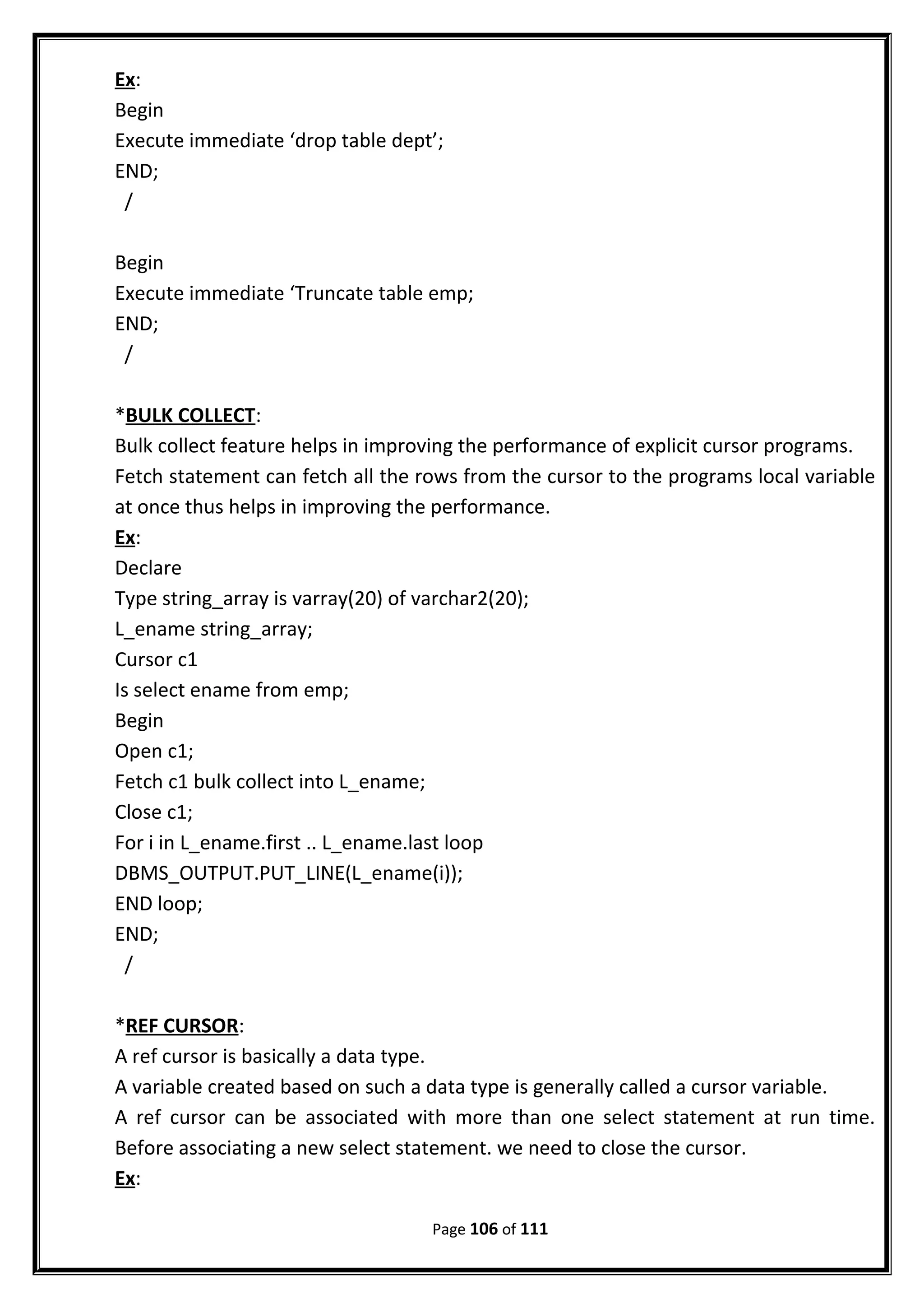 Ex:
Begin
Execute immediate ‘drop table dept’;
END;
/
Begin
Execute immediate ‘Truncate table emp;
END;
/
*BULK COLLECT:
Bulk collect feature helps in improving the performance of explicit cursor programs.
Fetch statement can fetch all the rows from the cursor to the programs local variable
at once thus helps in improving the performance.
Ex:
Declare
Type string_array is varray(20) of varchar2(20);
L_ename string_array;
Cursor c1
Is select ename from emp;
Begin
Open c1;
Fetch c1 bulk collect into L_ename;
Close c1;
For i in L_ename.first .. L_ename.last loop
DBMS_OUTPUT.PUT_LINE(L_ename(i));
END loop;
END;
/
*REF CURSOR:
A ref cursor is basically a data type.
A variable created based on such a data type is generally called a cursor variable.
A ref cursor can be associated with more than one select statement at run time.
Before associating a new select statement. we need to close the cursor.
Ex:
Page 106 of 111
 