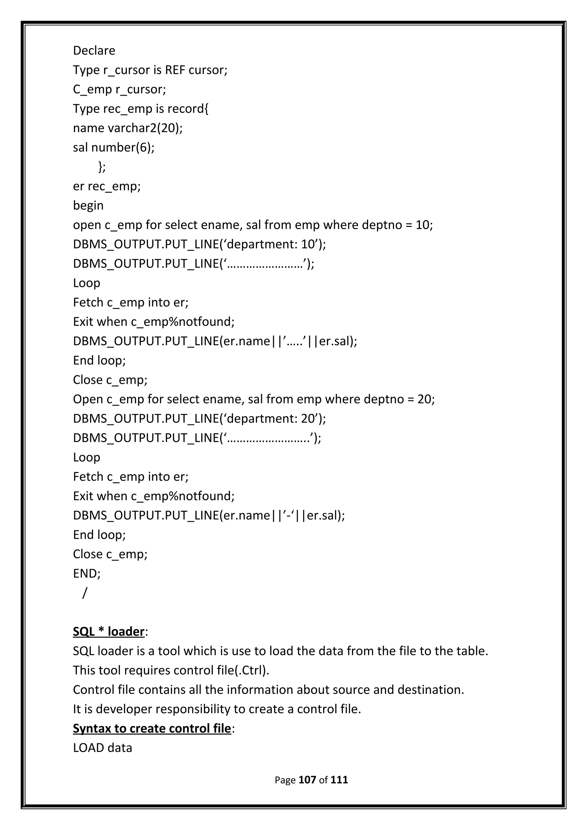 Declare
Type r_cursor is REF cursor;
C_emp r_cursor;
Type rec_emp is record{
name varchar2(20);
sal number(6);
};
er rec_emp;
begin
open c_emp for select ename, sal from emp where deptno = 10;
DBMS_OUTPUT.PUT_LINE(‘department: 10’);
DBMS_OUTPUT.PUT_LINE(‘……………………’);
Loop
Fetch c_emp into er;
Exit when c_emp%notfound;
DBMS_OUTPUT.PUT_LINE(er.name||’…..’||er.sal);
End loop;
Close c_emp;
Open c_emp for select ename, sal from emp where deptno = 20;
DBMS_OUTPUT.PUT_LINE(‘department: 20’);
DBMS_OUTPUT.PUT_LINE(‘……………………..’);
Loop
Fetch c_emp into er;
Exit when c_emp%notfound;
DBMS_OUTPUT.PUT_LINE(er.name||’-‘||er.sal);
End loop;
Close c_emp;
END;
/
SQL * loader:
SQL loader is a tool which is use to load the data from the file to the table.
This tool requires control file(.Ctrl).
Control file contains all the information about source and destination.
It is developer responsibility to create a control file.
Syntax to create control file:
LOAD data
Page 107 of 111
 