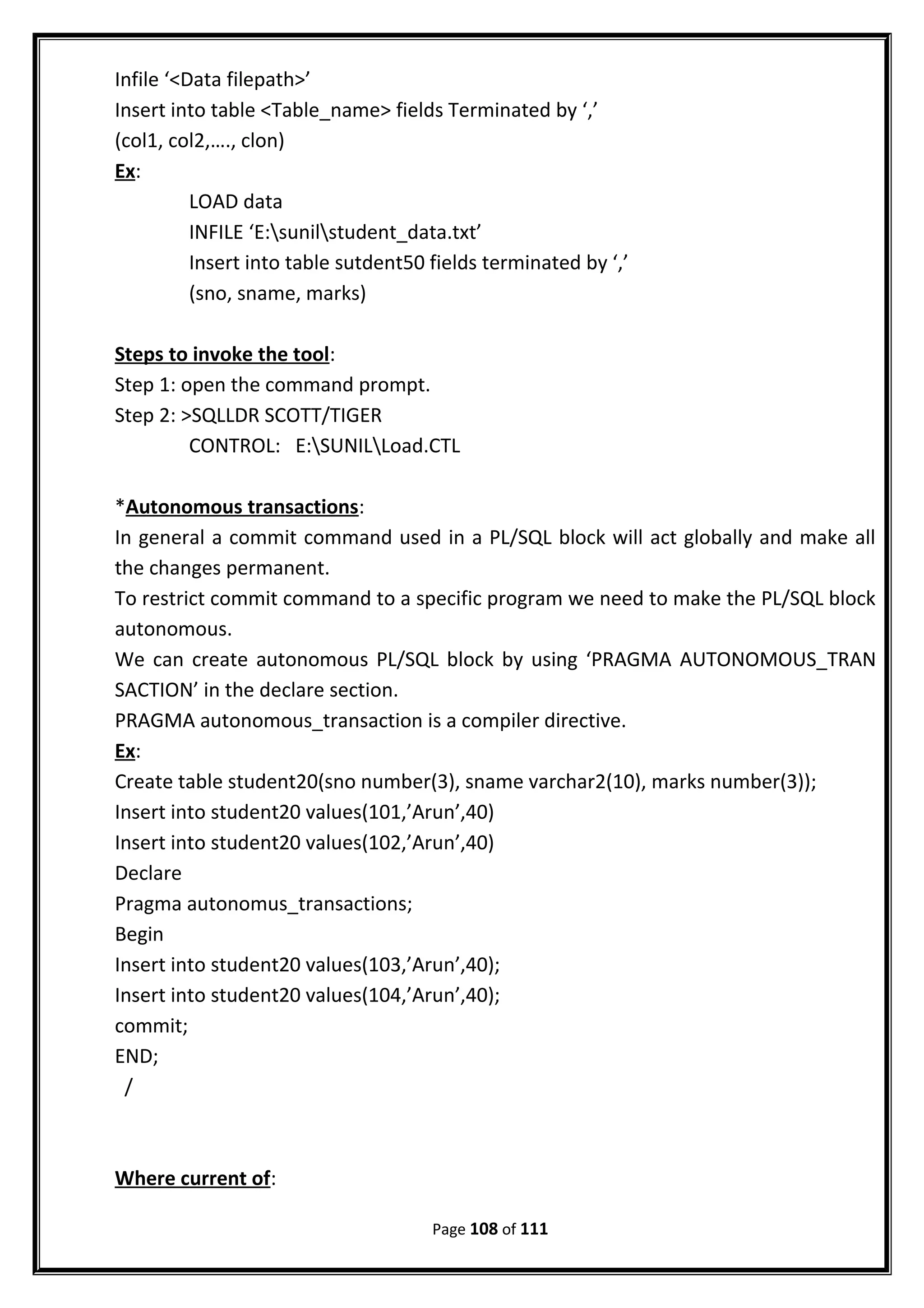 Infile ‘<Data filepath>’
Insert into table <Table_name> fields Terminated by ‘,’
(col1, col2,…., clon)
Ex:
LOAD data
INFILE ‘E:sunilstudent_data.txt’
Insert into table sutdent50 fields terminated by ‘,’
(sno, sname, marks)
Steps to invoke the tool:
Step 1: open the command prompt.
Step 2: >SQLLDR SCOTT/TIGER
CONTROL: E:SUNILLoad.CTL
*Autonomous transactions:
In general a commit command used in a PL/SQL block will act globally and make all
the changes permanent.
To restrict commit command to a specific program we need to make the PL/SQL block
autonomous.
We can create autonomous PL/SQL block by using ‘PRAGMA AUTONOMOUS_TRAN
SACTION’ in the declare section.
PRAGMA autonomous_transaction is a compiler directive.
Ex:
Create table student20(sno number(3), sname varchar2(10), marks number(3));
Insert into student20 values(101,’Arun’,40)
Insert into student20 values(102,’Arun’,40)
Declare
Pragma autonomus_transactions;
Begin
Insert into student20 values(103,’Arun’,40);
Insert into student20 values(104,’Arun’,40);
commit;
END;
/
Where current of:
Page 108 of 111
 