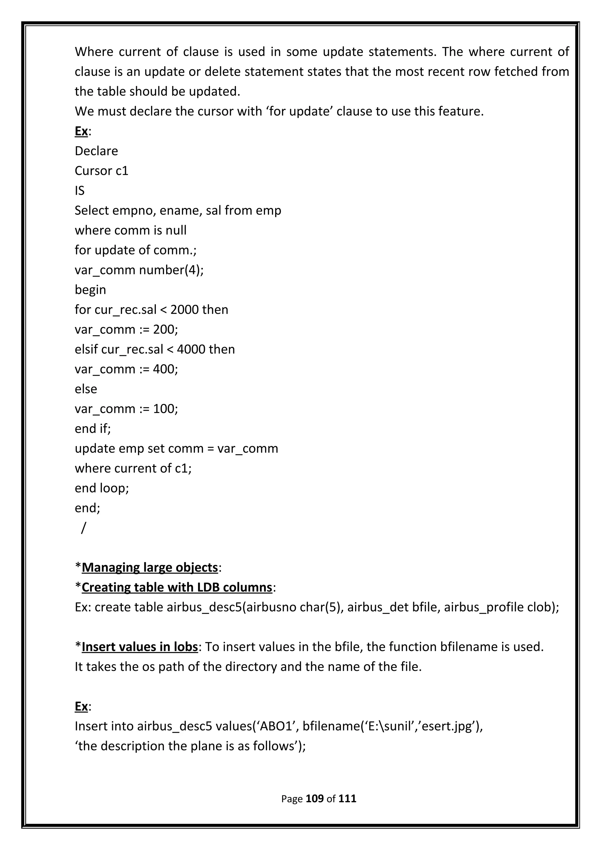 Where current of clause is used in some update statements. The where current of
clause is an update or delete statement states that the most recent row fetched from
the table should be updated.
We must declare the cursor with ‘for update’ clause to use this feature.
Ex:
Declare
Cursor c1
IS
Select empno, ename, sal from emp
where comm is null
for update of comm.;
var_comm number(4);
begin
for cur_rec.sal < 2000 then
var_comm := 200;
elsif cur_rec.sal < 4000 then
var_comm := 400;
else
var_comm := 100;
end if;
update emp set comm = var_comm
where current of c1;
end loop;
end;
/
*Managing large objects:
*Creating table with LDB columns:
Ex: create table airbus_desc5(airbusno char(5), airbus_det bfile, airbus_profile clob);
*Insert values in lobs: To insert values in the bfile, the function bfilename is used.
It takes the os path of the directory and the name of the file.
Ex:
Insert into airbus_desc5 values(‘ABO1’, bfilename(‘E:sunil’,’esert.jpg’),
‘the description the plane is as follows’);
Page 109 of 111
 
