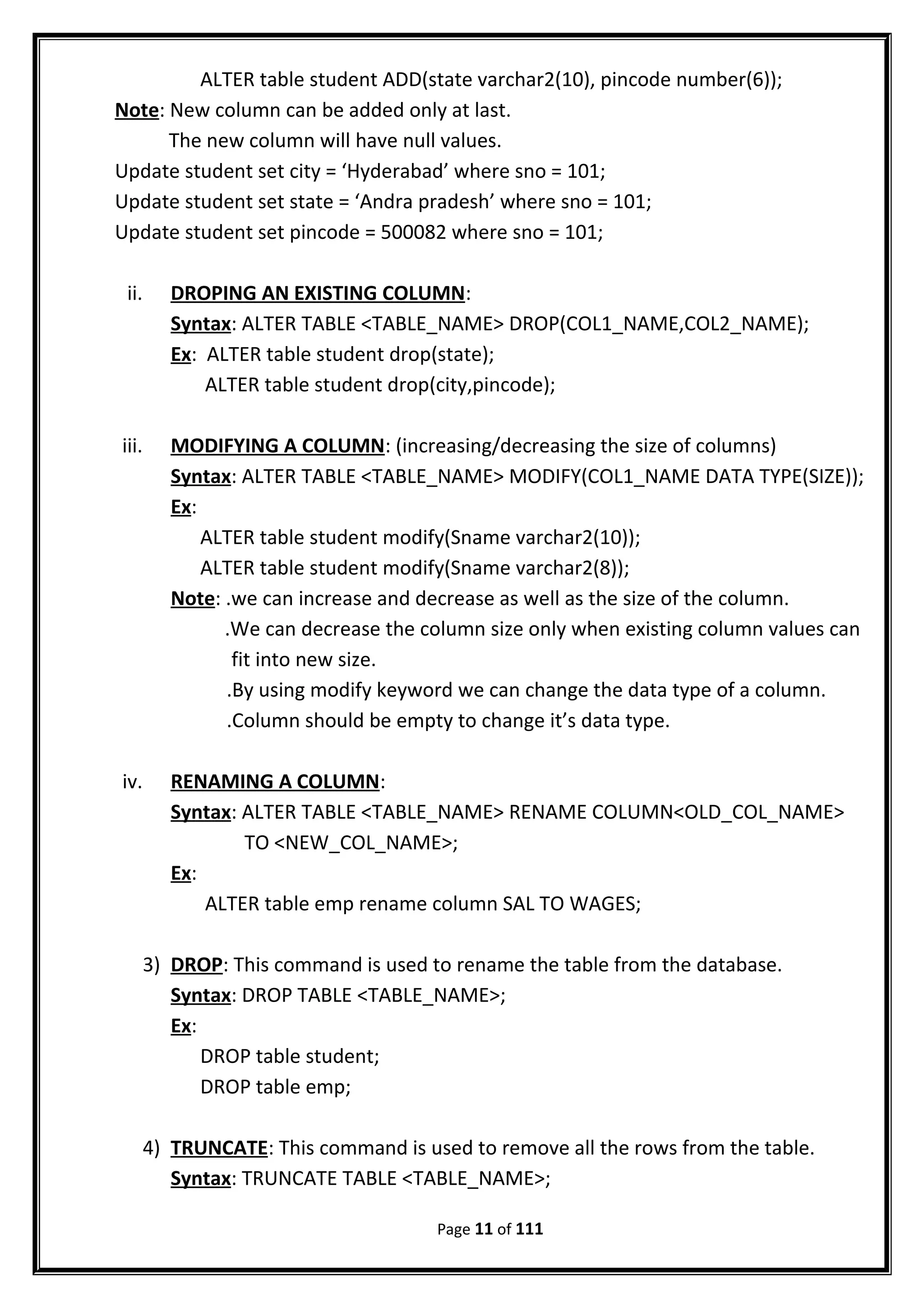 ALTER table student ADD(state varchar2(10), pincode number(6));
Note: New column can be added only at last.
The new column will have null values.
Update student set city = ‘Hyderabad’ where sno = 101;
Update student set state = ‘Andra pradesh’ where sno = 101;
Update student set pincode = 500082 where sno = 101;
ii. DROPING AN EXISTING COLUMN:
Syntax: ALTER TABLE <TABLE_NAME> DROP(COL1_NAME,COL2_NAME);
Ex: ALTER table student drop(state);
ALTER table student drop(city,pincode);
iii. MODIFYING A COLUMN: (increasing/decreasing the size of columns)
Syntax: ALTER TABLE <TABLE_NAME> MODIFY(COL1_NAME DATA TYPE(SIZE));
Ex:
ALTER table student modify(Sname varchar2(10));
ALTER table student modify(Sname varchar2(8));
Note: .we can increase and decrease as well as the size of the column.
.We can decrease the column size only when existing column values can
fit into new size.
.By using modify keyword we can change the data type of a column.
.Column should be empty to change it’s data type.
iv. RENAMING A COLUMN:
Syntax: ALTER TABLE <TABLE_NAME> RENAME COLUMN<OLD_COL_NAME>
TO <NEW_COL_NAME>;
Ex:
ALTER table emp rename column SAL TO WAGES;
3) DROP: This command is used to rename the table from the database.
Syntax: DROP TABLE <TABLE_NAME>;
Ex:
DROP table student;
DROP table emp;
4) TRUNCATE: This command is used to remove all the rows from the table.
Syntax: TRUNCATE TABLE <TABLE_NAME>;
Page 11 of 111
 