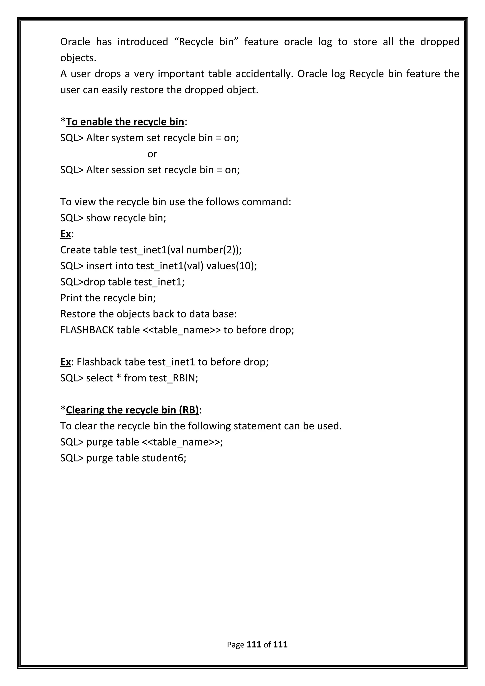 Oracle has introduced “Recycle bin” feature oracle log to store all the dropped
objects.
A user drops a very important table accidentally. Oracle log Recycle bin feature the
user can easily restore the dropped object.
*To enable the recycle bin:
SQL> Alter system set recycle bin = on;
or
SQL> Alter session set recycle bin = on;
To view the recycle bin use the follows command:
SQL> show recycle bin;
Ex:
Create table test_inet1(val number(2));
SQL> insert into test_inet1(val) values(10);
SQL>drop table test_inet1;
Print the recycle bin;
Restore the objects back to data base:
FLASHBACK table <<table_name>> to before drop;
Ex: Flashback tabe test_inet1 to before drop;
SQL> select * from test_RBIN;
*Clearing the recycle bin (RB):
To clear the recycle bin the following statement can be used.
SQL> purge table <<table_name>>;
SQL> purge table student6;
Page 111 of 111
 