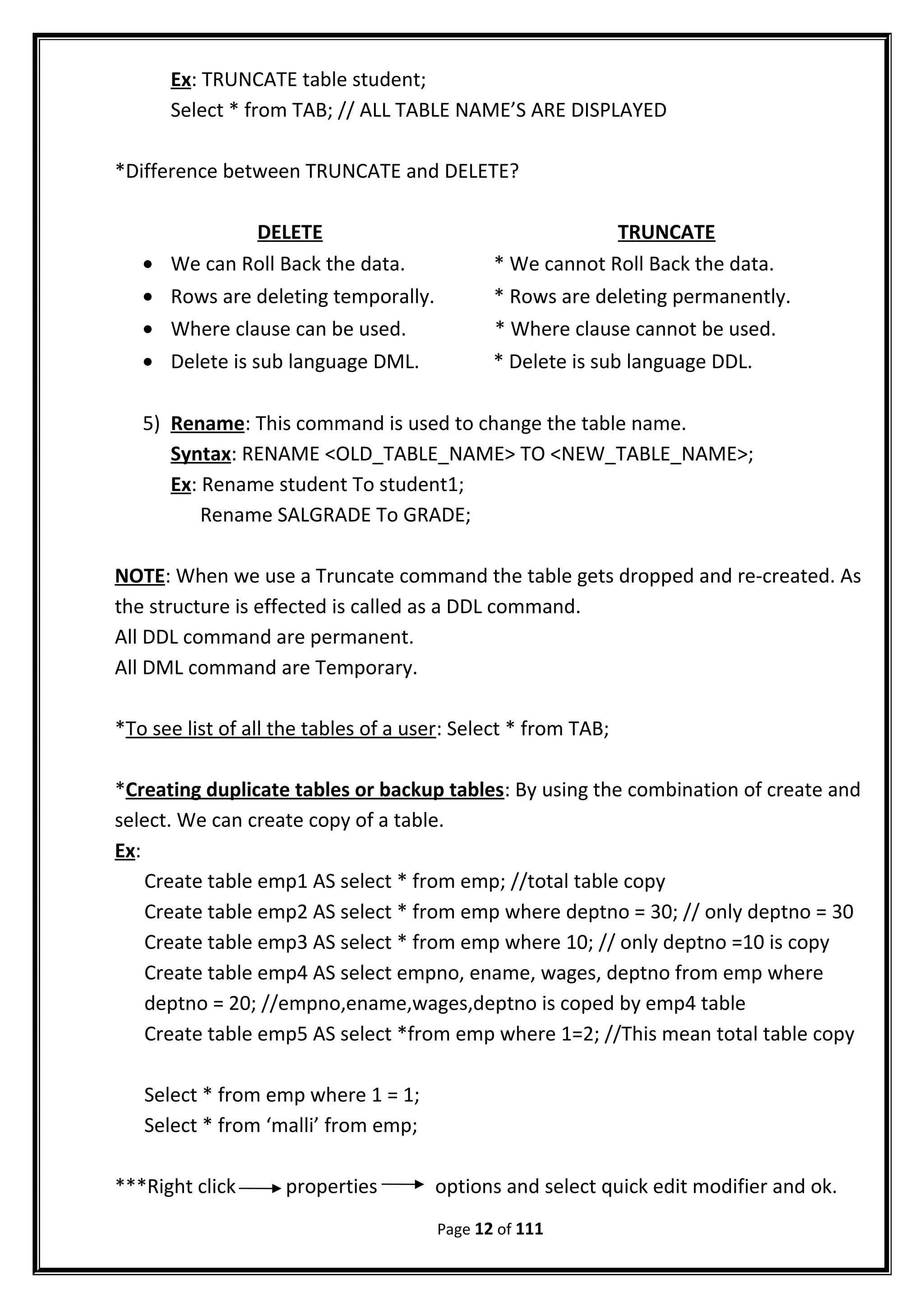 Ex: TRUNCATE table student;
Select * from TAB; // ALL TABLE NAME’S ARE DISPLAYED
*Difference between TRUNCATE and DELETE?
DELETE TRUNCATE
• We can Roll Back the data. * We cannot Roll Back the data.
• Rows are deleting temporally. * Rows are deleting permanently.
• Where clause can be used. * Where clause cannot be used.
• Delete is sub language DML. * Delete is sub language DDL.
5) Rename: This command is used to change the table name.
Syntax: RENAME <OLD_TABLE_NAME> TO <NEW_TABLE_NAME>;
Ex: Rename student To student1;
Rename SALGRADE To GRADE;
NOTE: When we use a Truncate command the table gets dropped and re-created. As
the structure is effected is called as a DDL command.
All DDL command are permanent.
All DML command are Temporary.
*To see list of all the tables of a user: Select * from TAB;
*Creating duplicate tables or backup tables: By using the combination of create and
select. We can create copy of a table.
Ex:
Create table emp1 AS select * from emp; //total table copy
Create table emp2 AS select * from emp where deptno = 30; // only deptno = 30
Create table emp3 AS select * from emp where 10; // only deptno =10 is copy
Create table emp4 AS select empno, ename, wages, deptno from emp where
deptno = 20; //empno,ename,wages,deptno is coped by emp4 table
Create table emp5 AS select *from emp where 1=2; //This mean total table copy
Select * from emp where 1 = 1;
Select * from ‘malli’ from emp;
***Right click properties options and select quick edit modifier and ok.
Page 12 of 111
 