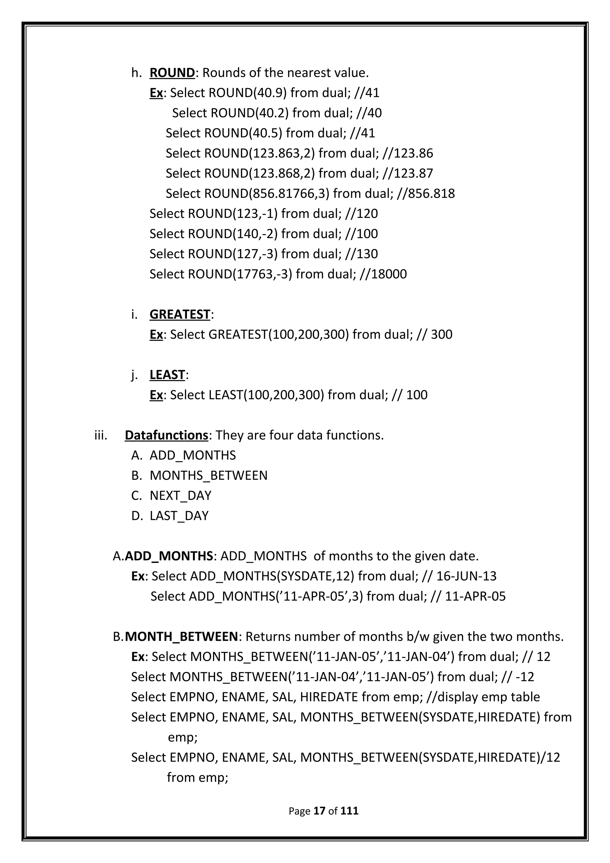 h. ROUND: Rounds of the nearest value.
Ex: Select ROUND(40.9) from dual; //41
Select ROUND(40.2) from dual; //40
Select ROUND(40.5) from dual; //41
Select ROUND(123.863,2) from dual; //123.86
Select ROUND(123.868,2) from dual; //123.87
Select ROUND(856.81766,3) from dual; //856.818
Select ROUND(123,-1) from dual; //120
Select ROUND(140,-2) from dual; //100
Select ROUND(127,-3) from dual; //130
Select ROUND(17763,-3) from dual; //18000
i. GREATEST:
Ex: Select GREATEST(100,200,300) from dual; // 300
j. LEAST:
Ex: Select LEAST(100,200,300) from dual; // 100
iii. Datafunctions: They are four data functions.
A. ADD_MONTHS
B. MONTHS_BETWEEN
C. NEXT_DAY
D. LAST_DAY
A.ADD_MONTHS: ADD_MONTHS of months to the given date.
Ex: Select ADD_MONTHS(SYSDATE,12) from dual; // 16-JUN-13
Select ADD_MONTHS(’11-APR-05’,3) from dual; // 11-APR-05
B.MONTH_BETWEEN: Returns number of months b/w given the two months.
Ex: Select MONTHS_BETWEEN(’11-JAN-05’,’11-JAN-04’) from dual; // 12
Select MONTHS_BETWEEN(’11-JAN-04’,’11-JAN-05’) from dual; // -12
Select EMPNO, ENAME, SAL, HIREDATE from emp; //display emp table
Select EMPNO, ENAME, SAL, MONTHS_BETWEEN(SYSDATE,HIREDATE) from
emp;
Select EMPNO, ENAME, SAL, MONTHS_BETWEEN(SYSDATE,HIREDATE)/12
from emp;
Page 17 of 111
 