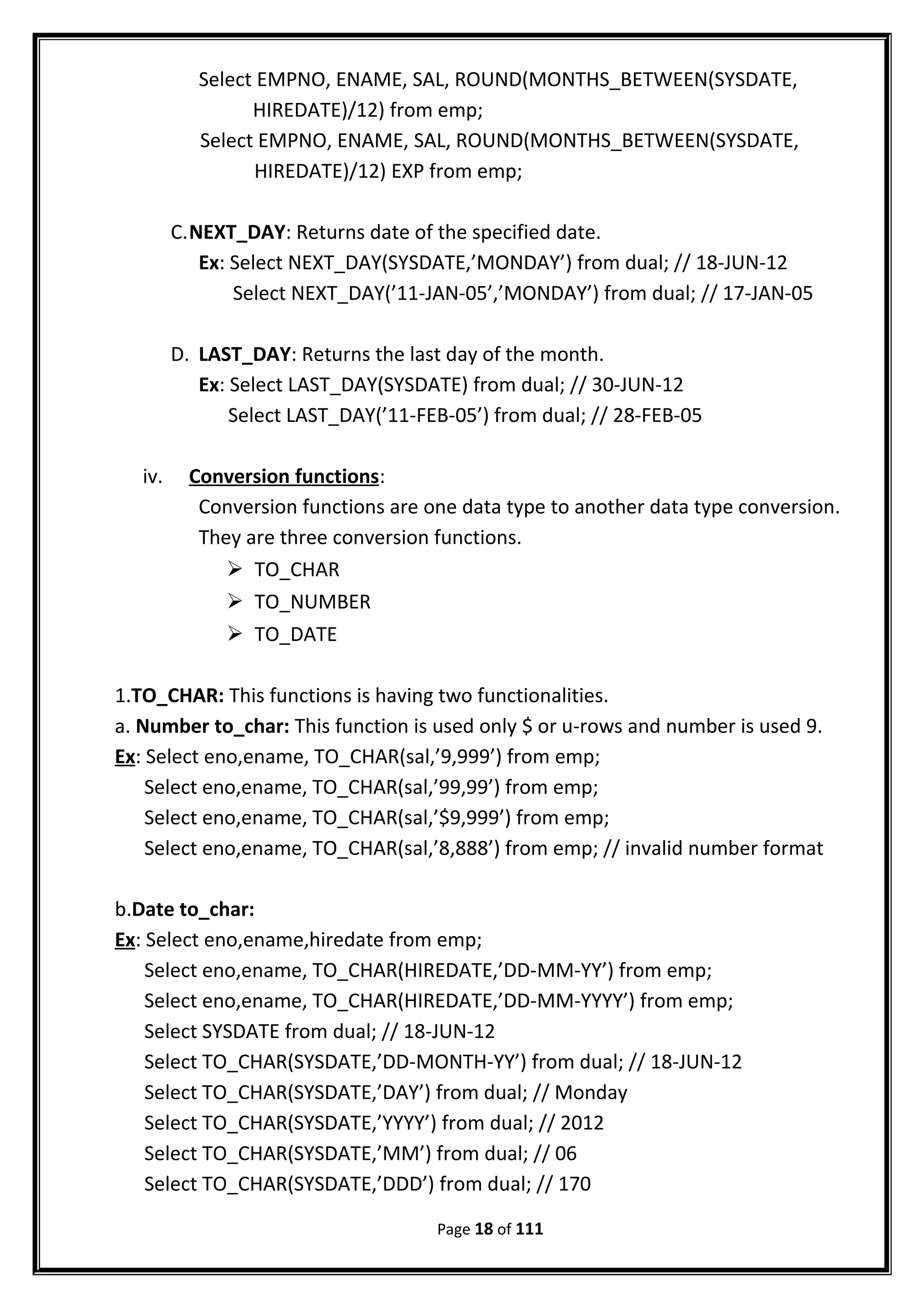 Select EMPNO, ENAME, SAL, ROUND(MONTHS_BETWEEN(SYSDATE,
HIREDATE)/12) from emp;
Select EMPNO, ENAME, SAL, ROUND(MONTHS_BETWEEN(SYSDATE,
HIREDATE)/12) EXP from emp;
C.NEXT_DAY: Returns date of the specified date.
Ex: Select NEXT_DAY(SYSDATE,’MONDAY’) from dual; // 18-JUN-12
Select NEXT_DAY(’11-JAN-05’,’MONDAY’) from dual; // 17-JAN-05
D. LAST_DAY: Returns the last day of the month.
Ex: Select LAST_DAY(SYSDATE) from dual; // 30-JUN-12
Select LAST_DAY(’11-FEB-05’) from dual; // 28-FEB-05
iv. Conversion functions:
Conversion functions are one data type to another data type conversion.
They are three conversion functions.
 TO_CHAR
 TO_NUMBER
 TO_DATE
1.TO_CHAR: This functions is having two functionalities.
a. Number to_char: This function is used only $ or u-rows and number is used 9.
Ex: Select eno,ename, TO_CHAR(sal,’9,999’) from emp;
Select eno,ename, TO_CHAR(sal,’99,99’) from emp;
Select eno,ename, TO_CHAR(sal,’$9,999’) from emp;
Select eno,ename, TO_CHAR(sal,’8,888’) from emp; // invalid number format
b.Date to_char:
Ex: Select eno,ename,hiredate from emp;
Select eno,ename, TO_CHAR(HIREDATE,’DD-MM-YY’) from emp;
Select eno,ename, TO_CHAR(HIREDATE,’DD-MM-YYYY’) from emp;
Select SYSDATE from dual; // 18-JUN-12
Select TO_CHAR(SYSDATE,’DD-MONTH-YY’) from dual; // 18-JUN-12
Select TO_CHAR(SYSDATE,’DAY’) from dual; // Monday
Select TO_CHAR(SYSDATE,’YYYY’) from dual; // 2012
Select TO_CHAR(SYSDATE,’MM’) from dual; // 06
Select TO_CHAR(SYSDATE,’DDD’) from dual; // 170
Page 18 of 111
 