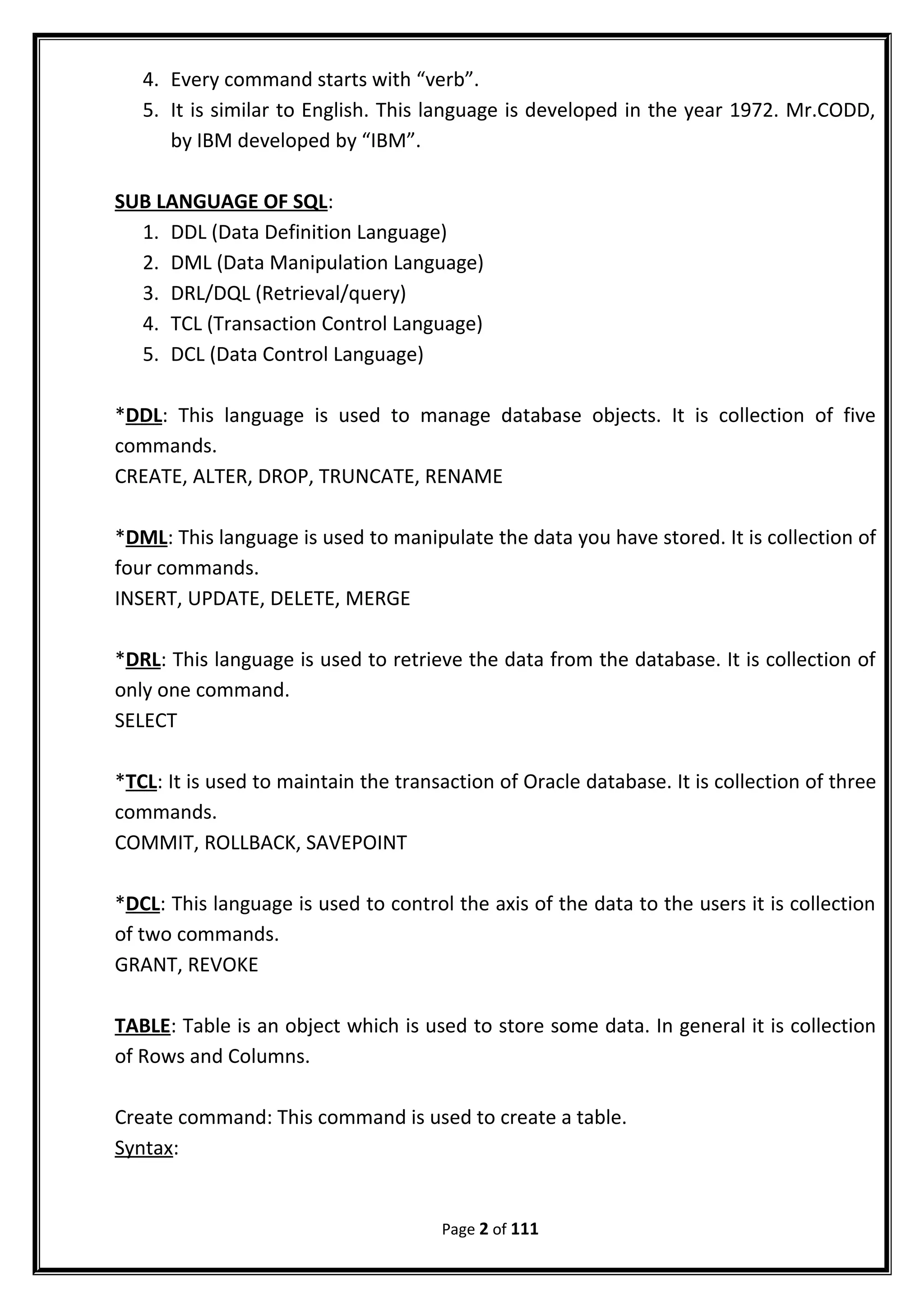 4. Every command starts with “verb”.
5. It is similar to English. This language is developed in the year 1972. Mr.CODD,
by IBM developed by “IBM”.
SUB LANGUAGE OF SQL:
1. DDL (Data Definition Language)
2. DML (Data Manipulation Language)
3. DRL/DQL (Retrieval/query)
4. TCL (Transaction Control Language)
5. DCL (Data Control Language)
*DDL: This language is used to manage database objects. It is collection of five
commands.
CREATE, ALTER, DROP, TRUNCATE, RENAME
*DML: This language is used to manipulate the data you have stored. It is collection of
four commands.
INSERT, UPDATE, DELETE, MERGE
*DRL: This language is used to retrieve the data from the database. It is collection of
only one command.
SELECT
*TCL: It is used to maintain the transaction of Oracle database. It is collection of three
commands.
COMMIT, ROLLBACK, SAVEPOINT
*DCL: This language is used to control the axis of the data to the users it is collection
of two commands.
GRANT, REVOKE
TABLE: Table is an object which is used to store some data. In general it is collection
of Rows and Columns.
Create command: This command is used to create a table.
Syntax:
Page 2 of 111
 