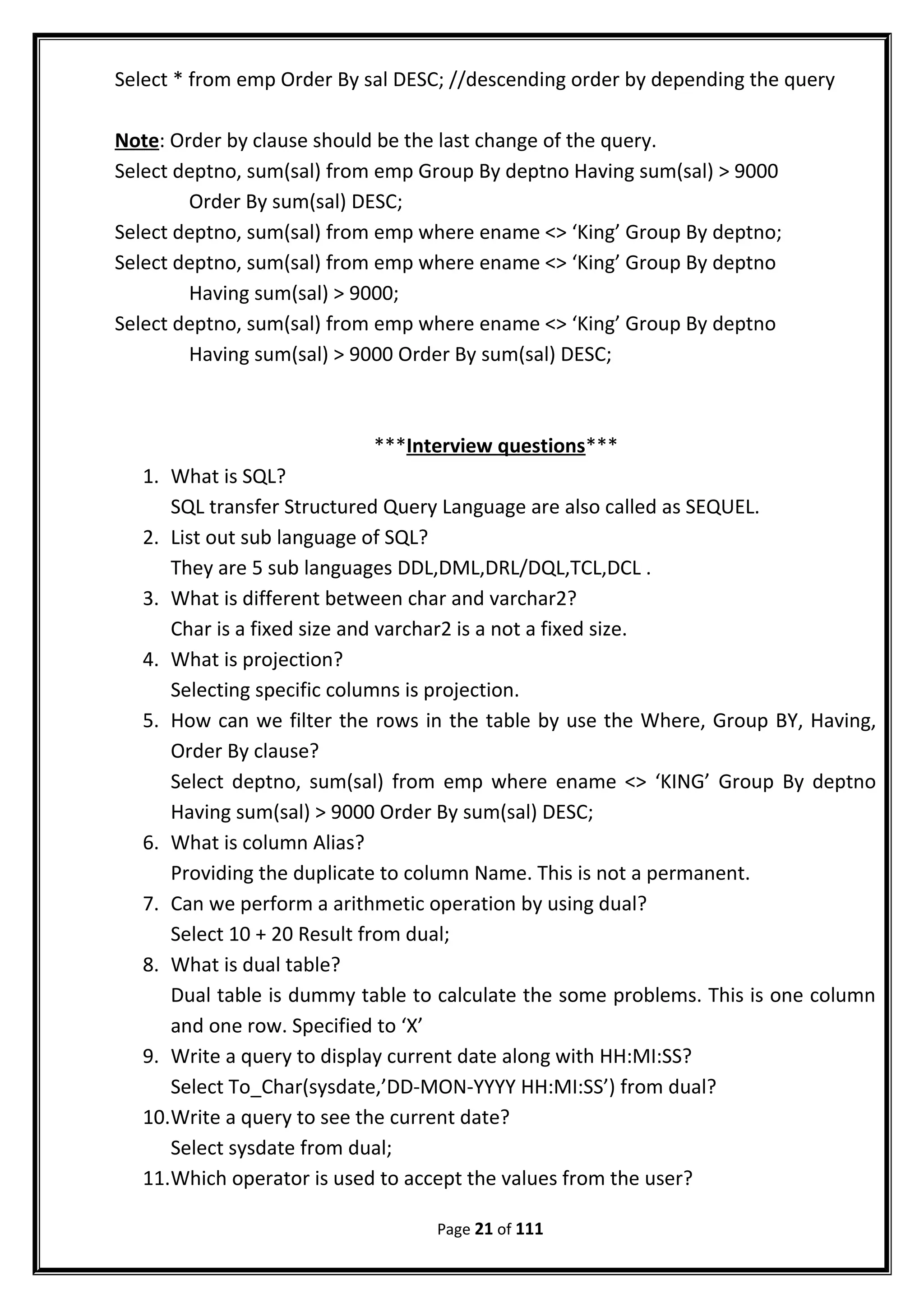 Select * from emp Order By sal DESC; //descending order by depending the query
Note: Order by clause should be the last change of the query.
Select deptno, sum(sal) from emp Group By deptno Having sum(sal) > 9000
Order By sum(sal) DESC;
Select deptno, sum(sal) from emp where ename <> ‘King’ Group By deptno;
Select deptno, sum(sal) from emp where ename <> ‘King’ Group By deptno
Having sum(sal) > 9000;
Select deptno, sum(sal) from emp where ename <> ‘King’ Group By deptno
Having sum(sal) > 9000 Order By sum(sal) DESC;
***Interview questions***
1. What is SQL?
SQL transfer Structured Query Language are also called as SEQUEL.
2. List out sub language of SQL?
They are 5 sub languages DDL,DML,DRL/DQL,TCL,DCL .
3. What is different between char and varchar2?
Char is a fixed size and varchar2 is a not a fixed size.
4. What is projection?
Selecting specific columns is projection.
5. How can we filter the rows in the table by use the Where, Group BY, Having,
Order By clause?
Select deptno, sum(sal) from emp where ename <> ‘KING’ Group By deptno
Having sum(sal) > 9000 Order By sum(sal) DESC;
6. What is column Alias?
Providing the duplicate to column Name. This is not a permanent.
7. Can we perform a arithmetic operation by using dual?
Select 10 + 20 Result from dual;
8. What is dual table?
Dual table is dummy table to calculate the some problems. This is one column
and one row. Specified to ‘X’
9. Write a query to display current date along with HH:MI:SS?
Select To_Char(sysdate,’DD-MON-YYYY HH:MI:SS’) from dual?
10.Write a query to see the current date?
Select sysdate from dual;
11.Which operator is used to accept the values from the user?
Page 21 of 111
 