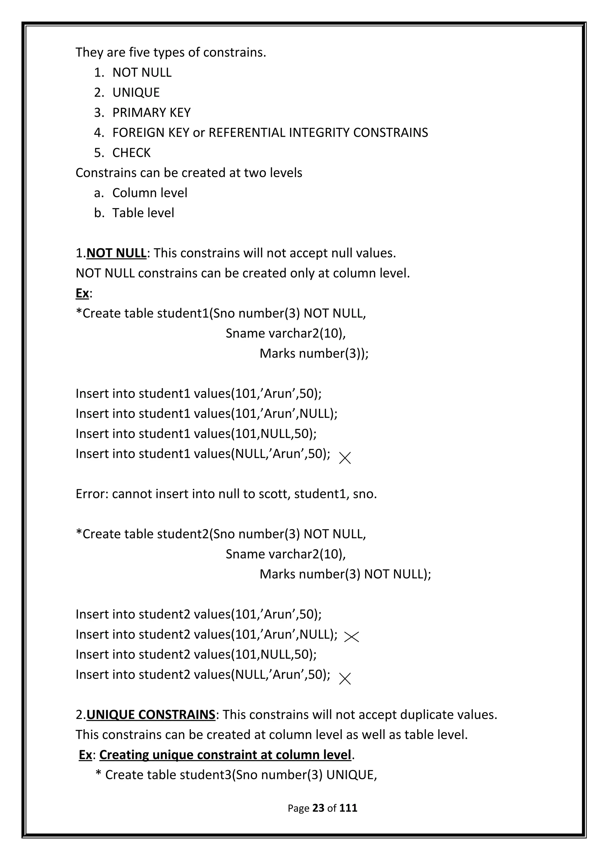 They are five types of constrains.
1. NOT NULL
2. UNIQUE
3. PRIMARY KEY
4. FOREIGN KEY or REFERENTIAL INTEGRITY CONSTRAINS
5. CHECK
Constrains can be created at two levels
a. Column level
b. Table level
1.NOT NULL: This constrains will not accept null values.
NOT NULL constrains can be created only at column level.
Ex:
*Create table student1(Sno number(3) NOT NULL,
Sname varchar2(10),
Marks number(3));
Insert into student1 values(101,’Arun’,50);
Insert into student1 values(101,’Arun’,NULL);
Insert into student1 values(101,NULL,50);
Insert into student1 values(NULL,’Arun’,50);
Error: cannot insert into null to scott, student1, sno.
*Create table student2(Sno number(3) NOT NULL,
Sname varchar2(10),
Marks number(3) NOT NULL);
Insert into student2 values(101,’Arun’,50);
Insert into student2 values(101,’Arun’,NULL);
Insert into student2 values(101,NULL,50);
Insert into student2 values(NULL,’Arun’,50);
2.UNIQUE CONSTRAINS: This constrains will not accept duplicate values.
This constrains can be created at column level as well as table level.
Ex: Creating unique constraint at column level.
* Create table student3(Sno number(3) UNIQUE,
Page 23 of 111
 