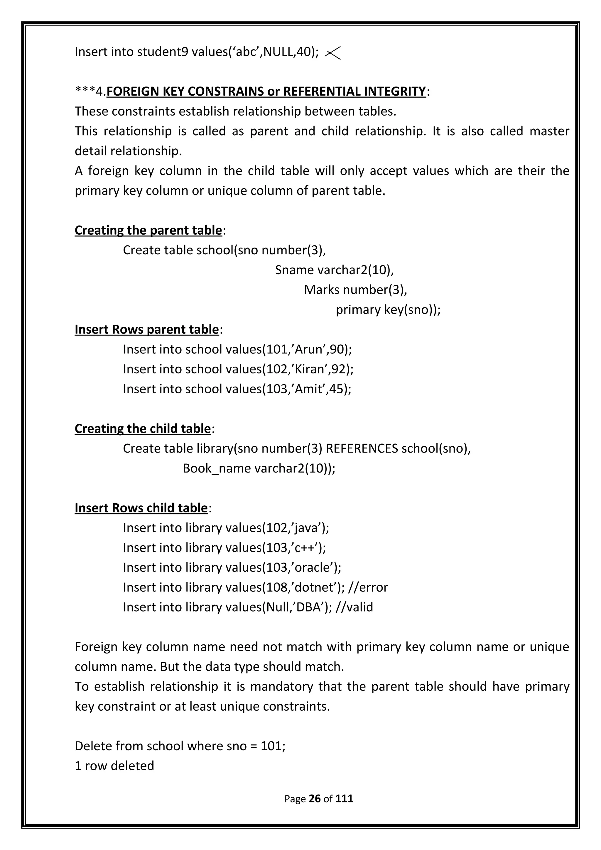 Insert into student9 values(‘abc’,NULL,40);
***4.FOREIGN KEY CONSTRAINS or REFERENTIAL INTEGRITY:
These constraints establish relationship between tables.
This relationship is called as parent and child relationship. It is also called master
detail relationship.
A foreign key column in the child table will only accept values which are their the
primary key column or unique column of parent table.
Creating the parent table:
Create table school(sno number(3),
Sname varchar2(10),
Marks number(3),
primary key(sno));
Insert Rows parent table:
Insert into school values(101,’Arun’,90);
Insert into school values(102,’Kiran’,92);
Insert into school values(103,’Amit’,45);
Creating the child table:
Create table library(sno number(3) REFERENCES school(sno),
Book_name varchar2(10));
Insert Rows child table:
Insert into library values(102,’java’);
Insert into library values(103,’c++’);
Insert into library values(103,’oracle’);
Insert into library values(108,’dotnet’); //error
Insert into library values(Null,’DBA’); //valid
Foreign key column name need not match with primary key column name or unique
column name. But the data type should match.
To establish relationship it is mandatory that the parent table should have primary
key constraint or at least unique constraints.
Delete from school where sno = 101;
1 row deleted
Page 26 of 111
 