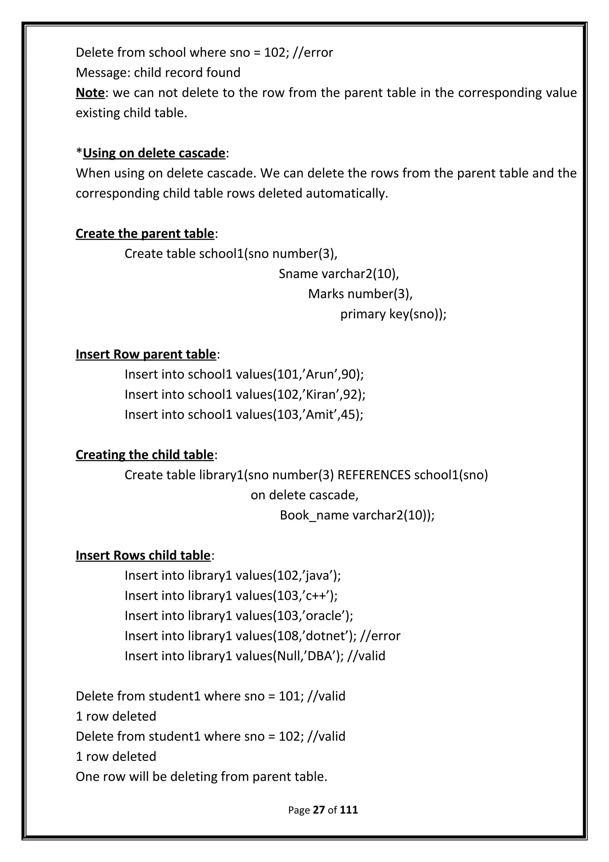 Delete from school where sno = 102; //error
Message: child record found
Note: we can not delete to the row from the parent table in the corresponding value
existing child table.
*Using on delete cascade:
When using on delete cascade. We can delete the rows from the parent table and the
corresponding child table rows deleted automatically.
Create the parent table:
Create table school1(sno number(3),
Sname varchar2(10),
Marks number(3),
primary key(sno));
Insert Row parent table:
Insert into school1 values(101,’Arun’,90);
Insert into school1 values(102,’Kiran’,92);
Insert into school1 values(103,’Amit’,45);
Creating the child table:
Create table library1(sno number(3) REFERENCES school1(sno)
on delete cascade,
Book_name varchar2(10));
Insert Rows child table:
Insert into library1 values(102,’java’);
Insert into library1 values(103,’c++’);
Insert into library1 values(103,’oracle’);
Insert into library1 values(108,’dotnet’); //error
Insert into library1 values(Null,’DBA’); //valid
Delete from student1 where sno = 101; //valid
1 row deleted
Delete from student1 where sno = 102; //valid
1 row deleted
One row will be deleting from parent table.
Page 27 of 111
 