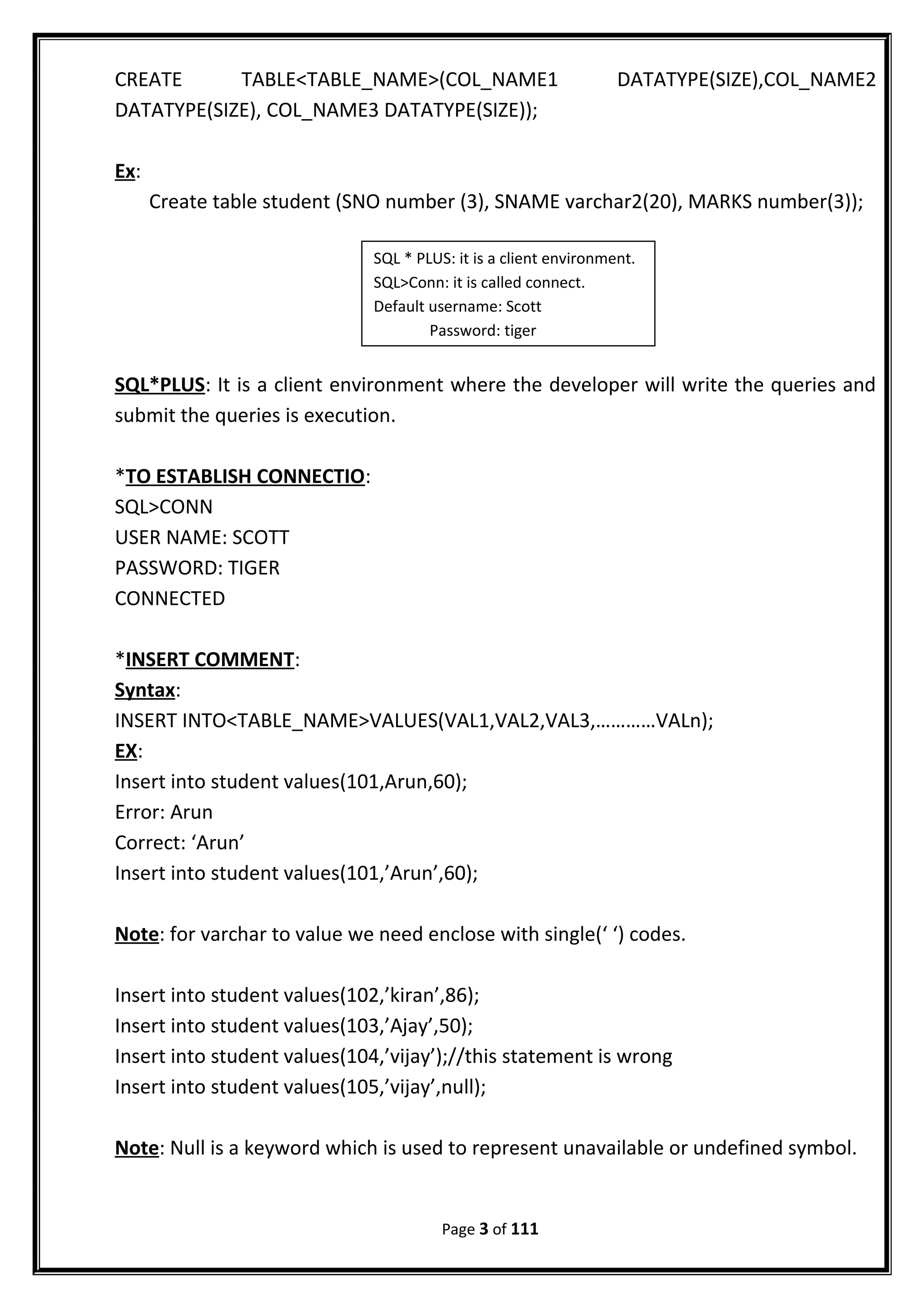 CREATE TABLE<TABLE_NAME>(COL_NAME1 DATATYPE(SIZE),COL_NAME2
DATATYPE(SIZE), COL_NAME3 DATATYPE(SIZE));
Ex:
Create table student (SNO number (3), SNAME varchar2(20), MARKS number(3));
SQL*PLUS: It is a client environment where the developer will write the queries and
submit the queries is execution.
*TO ESTABLISH CONNECTIO:
SQL>CONN
USER NAME: SCOTT
PASSWORD: TIGER
CONNECTED
*INSERT COMMENT:
Syntax:
INSERT INTO<TABLE_NAME>VALUES(VAL1,VAL2,VAL3,…………VALn);
EX:
Insert into student values(101,Arun,60);
Error: Arun
Correct: ‘Arun’
Insert into student values(101,’Arun’,60);
Note: for varchar to value we need enclose with single(‘ ‘) codes.
Insert into student values(102,’kiran’,86);
Insert into student values(103,’Ajay’,50);
Insert into student values(104,’vijay’);//this statement is wrong
Insert into student values(105,’vijay’,null);
Note: Null is a keyword which is used to represent unavailable or undefined symbol.
Page 3 of 111
SQL * PLUS: it is a client environment.
SQL>Conn: it is called connect.
Default username: Scott
Password: tiger
 