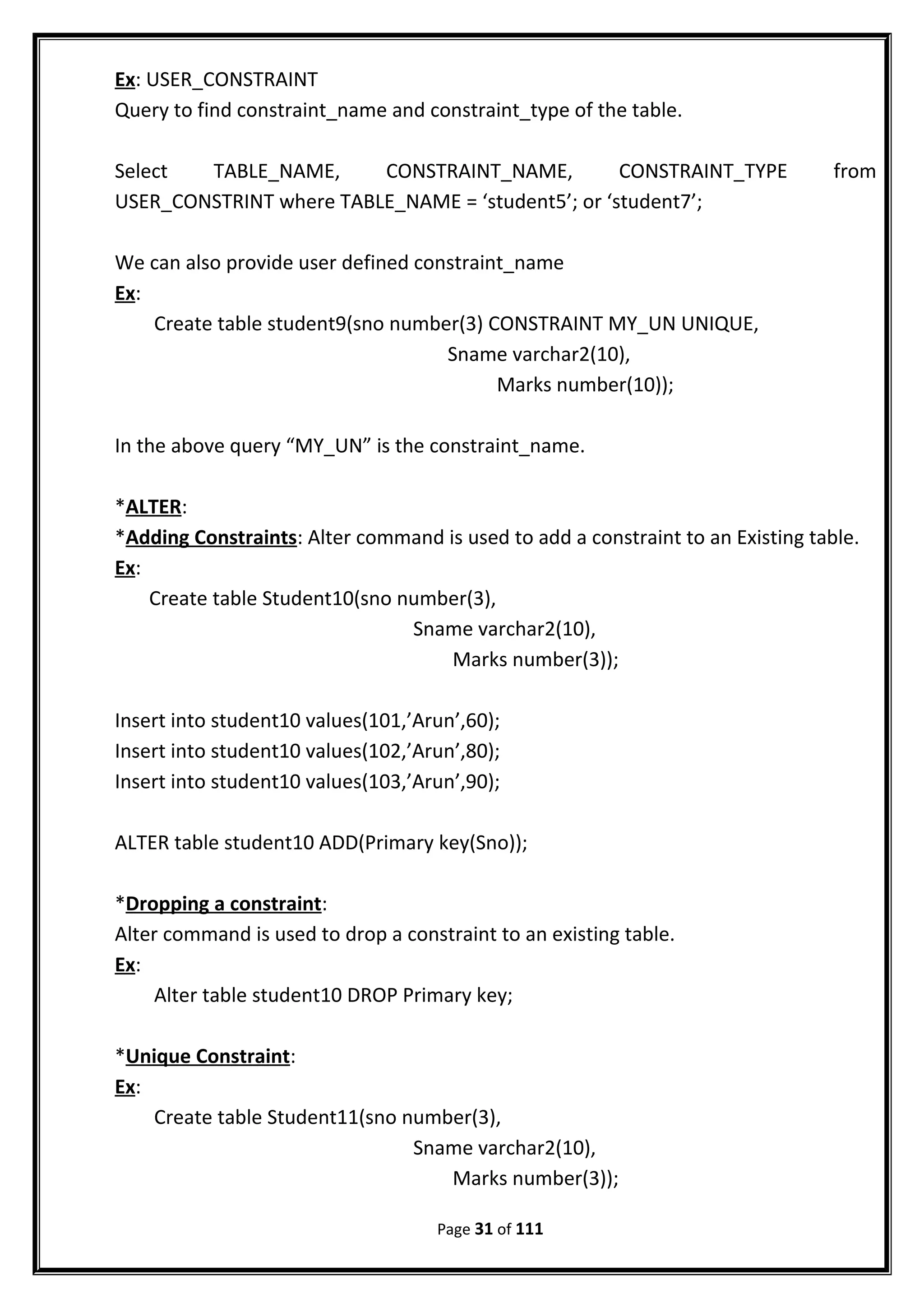 Ex: USER_CONSTRAINT
Query to find constraint_name and constraint_type of the table.
Select TABLE_NAME, CONSTRAINT_NAME, CONSTRAINT_TYPE from
USER_CONSTRINT where TABLE_NAME = ‘student5’; or ‘student7’;
We can also provide user defined constraint_name
Ex:
Create table student9(sno number(3) CONSTRAINT MY_UN UNIQUE,
Sname varchar2(10),
Marks number(10));
In the above query “MY_UN” is the constraint_name.
*ALTER:
*Adding Constraints: Alter command is used to add a constraint to an Existing table.
Ex:
Create table Student10(sno number(3),
Sname varchar2(10),
Marks number(3));
Insert into student10 values(101,’Arun’,60);
Insert into student10 values(102,’Arun’,80);
Insert into student10 values(103,’Arun’,90);
ALTER table student10 ADD(Primary key(Sno));
*Dropping a constraint:
Alter command is used to drop a constraint to an existing table.
Ex:
Alter table student10 DROP Primary key;
*Unique Constraint:
Ex:
Create table Student11(sno number(3),
Sname varchar2(10),
Marks number(3));
Page 31 of 111
 