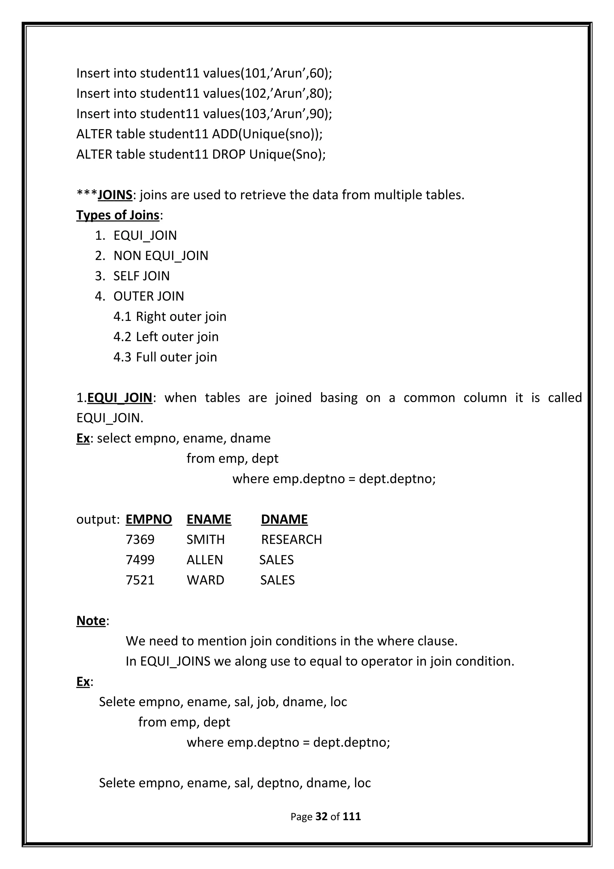 Insert into student11 values(101,’Arun’,60);
Insert into student11 values(102,’Arun’,80);
Insert into student11 values(103,’Arun’,90);
ALTER table student11 ADD(Unique(sno));
ALTER table student11 DROP Unique(Sno);
***JOINS: joins are used to retrieve the data from multiple tables.
Types of Joins:
1. EQUI_JOIN
2. NON EQUI_JOIN
3. SELF JOIN
4. OUTER JOIN
4.1 Right outer join
4.2 Left outer join
4.3 Full outer join
1.EQUI_JOIN: when tables are joined basing on a common column it is called
EQUI_JOIN.
Ex: select empno, ename, dname
from emp, dept
where emp.deptno = dept.deptno;
output: EMPNO ENAME DNAME
7369 SMITH RESEARCH
7499 ALLEN SALES
7521 WARD SALES
Note:
We need to mention join conditions in the where clause.
In EQUI_JOINS we along use to equal to operator in join condition.
Ex:
Selete empno, ename, sal, job, dname, loc
from emp, dept
where emp.deptno = dept.deptno;
Selete empno, ename, sal, deptno, dname, loc
Page 32 of 111
 