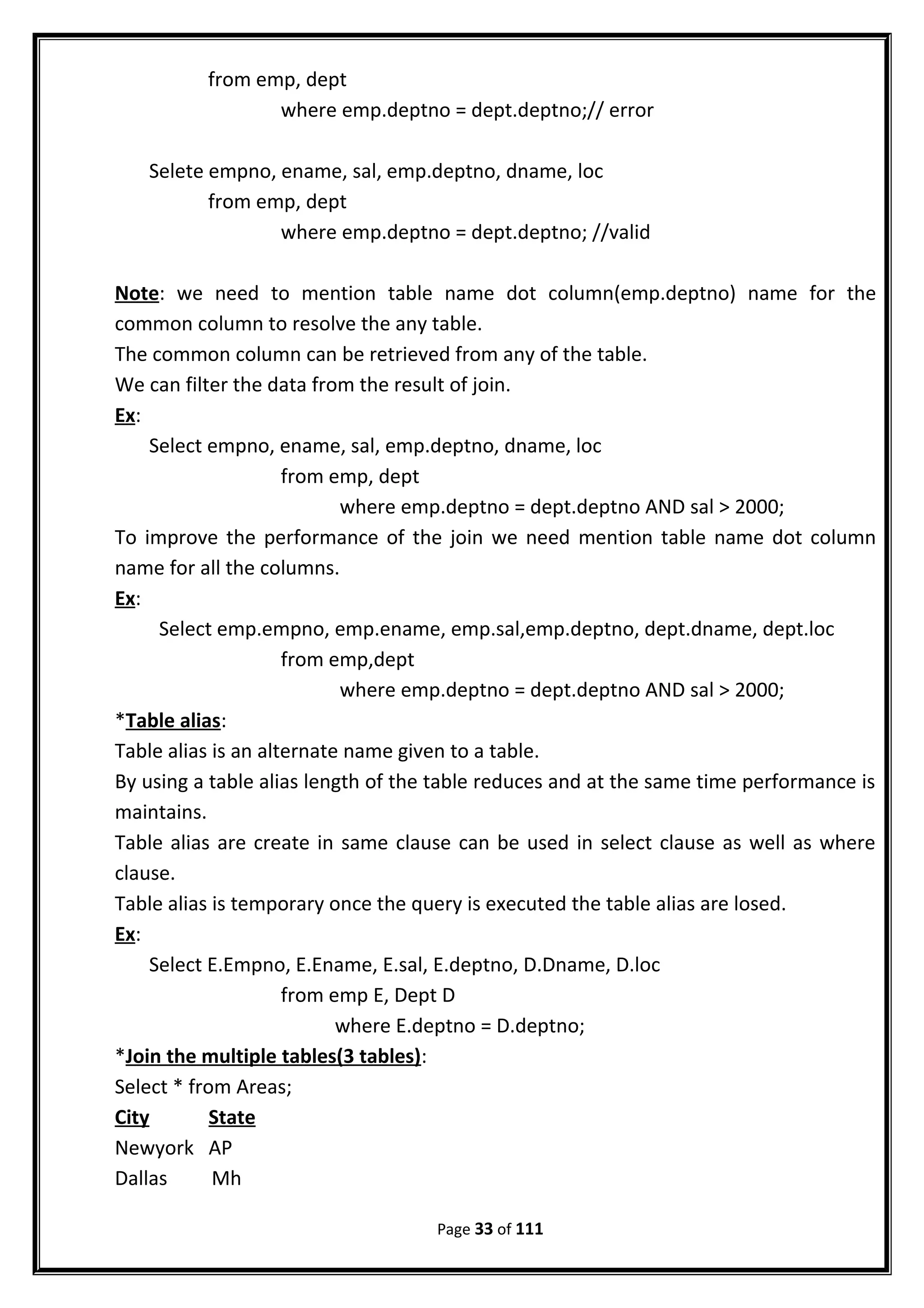 from emp, dept
where emp.deptno = dept.deptno;// error
Selete empno, ename, sal, emp.deptno, dname, loc
from emp, dept
where emp.deptno = dept.deptno; //valid
Note: we need to mention table name dot column(emp.deptno) name for the
common column to resolve the any table.
The common column can be retrieved from any of the table.
We can filter the data from the result of join.
Ex:
Select empno, ename, sal, emp.deptno, dname, loc
from emp, dept
where emp.deptno = dept.deptno AND sal > 2000;
To improve the performance of the join we need mention table name dot column
name for all the columns.
Ex:
Select emp.empno, emp.ename, emp.sal,emp.deptno, dept.dname, dept.loc
from emp,dept
where emp.deptno = dept.deptno AND sal > 2000;
*Table alias:
Table alias is an alternate name given to a table.
By using a table alias length of the table reduces and at the same time performance is
maintains.
Table alias are create in same clause can be used in select clause as well as where
clause.
Table alias is temporary once the query is executed the table alias are losed.
Ex:
Select E.Empno, E.Ename, E.sal, E.deptno, D.Dname, D.loc
from emp E, Dept D
where E.deptno = D.deptno;
*Join the multiple tables(3 tables):
Select * from Areas;
City State
Newyork AP
Dallas Mh
Page 33 of 111
 