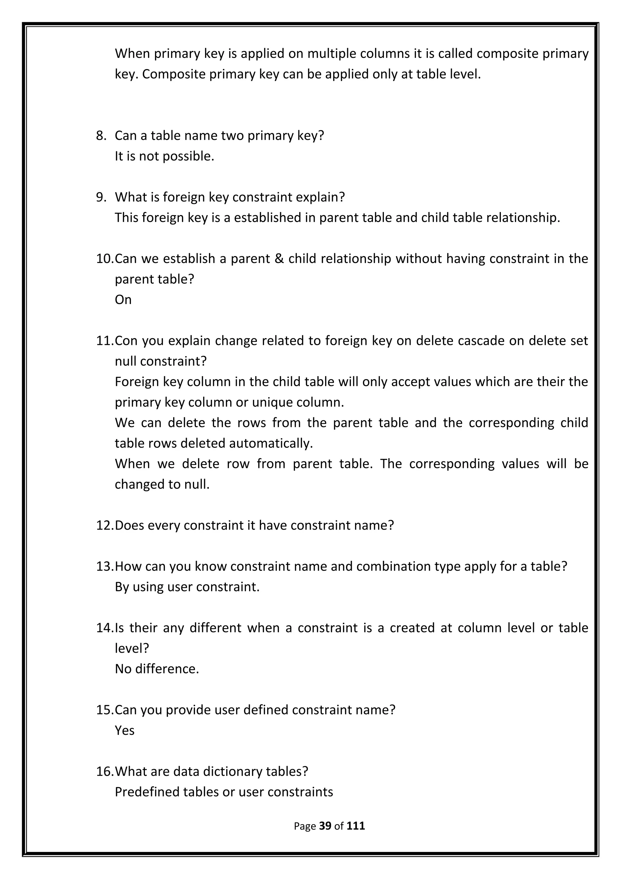 When primary key is applied on multiple columns it is called composite primary
key. Composite primary key can be applied only at table level.
8. Can a table name two primary key?
It is not possible.
9. What is foreign key constraint explain?
This foreign key is a established in parent table and child table relationship.
10.Can we establish a parent & child relationship without having constraint in the
parent table?
On
11.Con you explain change related to foreign key on delete cascade on delete set
null constraint?
Foreign key column in the child table will only accept values which are their the
primary key column or unique column.
We can delete the rows from the parent table and the corresponding child
table rows deleted automatically.
When we delete row from parent table. The corresponding values will be
changed to null.
12.Does every constraint it have constraint name?
13.How can you know constraint name and combination type apply for a table?
By using user constraint.
14.Is their any different when a constraint is a created at column level or table
level?
No difference.
15.Can you provide user defined constraint name?
Yes
16.What are data dictionary tables?
Predefined tables or user constraints
Page 39 of 111
 