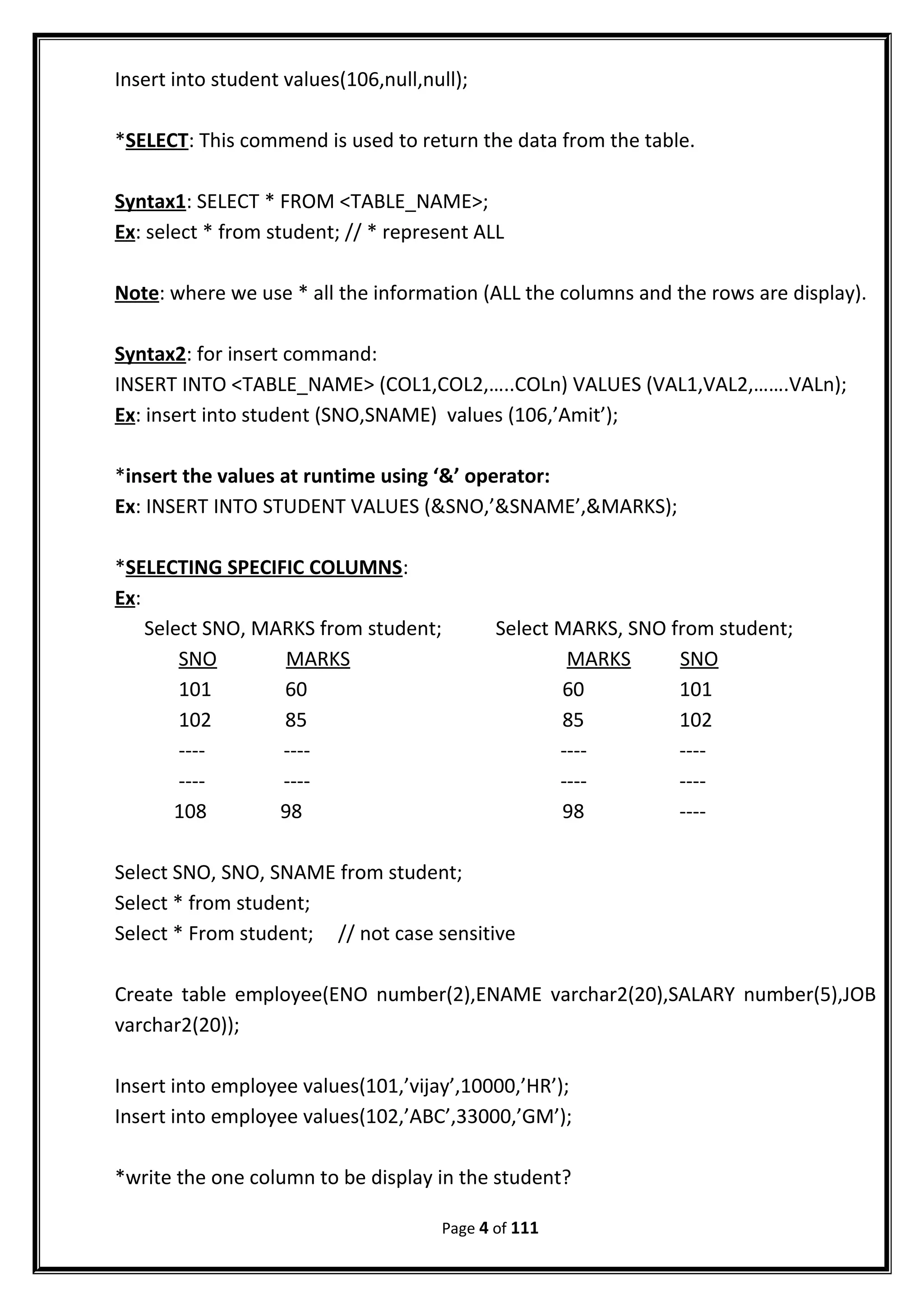 Insert into student values(106,null,null);
*SELECT: This commend is used to return the data from the table.
Syntax1: SELECT * FROM <TABLE_NAME>;
Ex: select * from student; // * represent ALL
Note: where we use * all the information (ALL the columns and the rows are display).
Syntax2: for insert command:
INSERT INTO <TABLE_NAME> (COL1,COL2,…..COLn) VALUES (VAL1,VAL2,…….VALn);
Ex: insert into student (SNO,SNAME) values (106,’Amit’);
*insert the values at runtime using ‘&’ operator:
Ex: INSERT INTO STUDENT VALUES (&SNO,’&SNAME’,&MARKS);
*SELECTING SPECIFIC COLUMNS:
Ex:
Select SNO, MARKS from student; Select MARKS, SNO from student;
SNO MARKS MARKS SNO
101 60 60 101
102 85 85 102
---- ---- ---- ----
---- ---- ---- ----
108 98 98 ----
Select SNO, SNO, SNAME from student;
Select * from student;
Select * From student; // not case sensitive
Create table employee(ENO number(2),ENAME varchar2(20),SALARY number(5),JOB
varchar2(20));
Insert into employee values(101,’vijay’,10000,’HR’);
Insert into employee values(102,’ABC’,33000,’GM’);
*write the one column to be display in the student?
Page 4 of 111
 