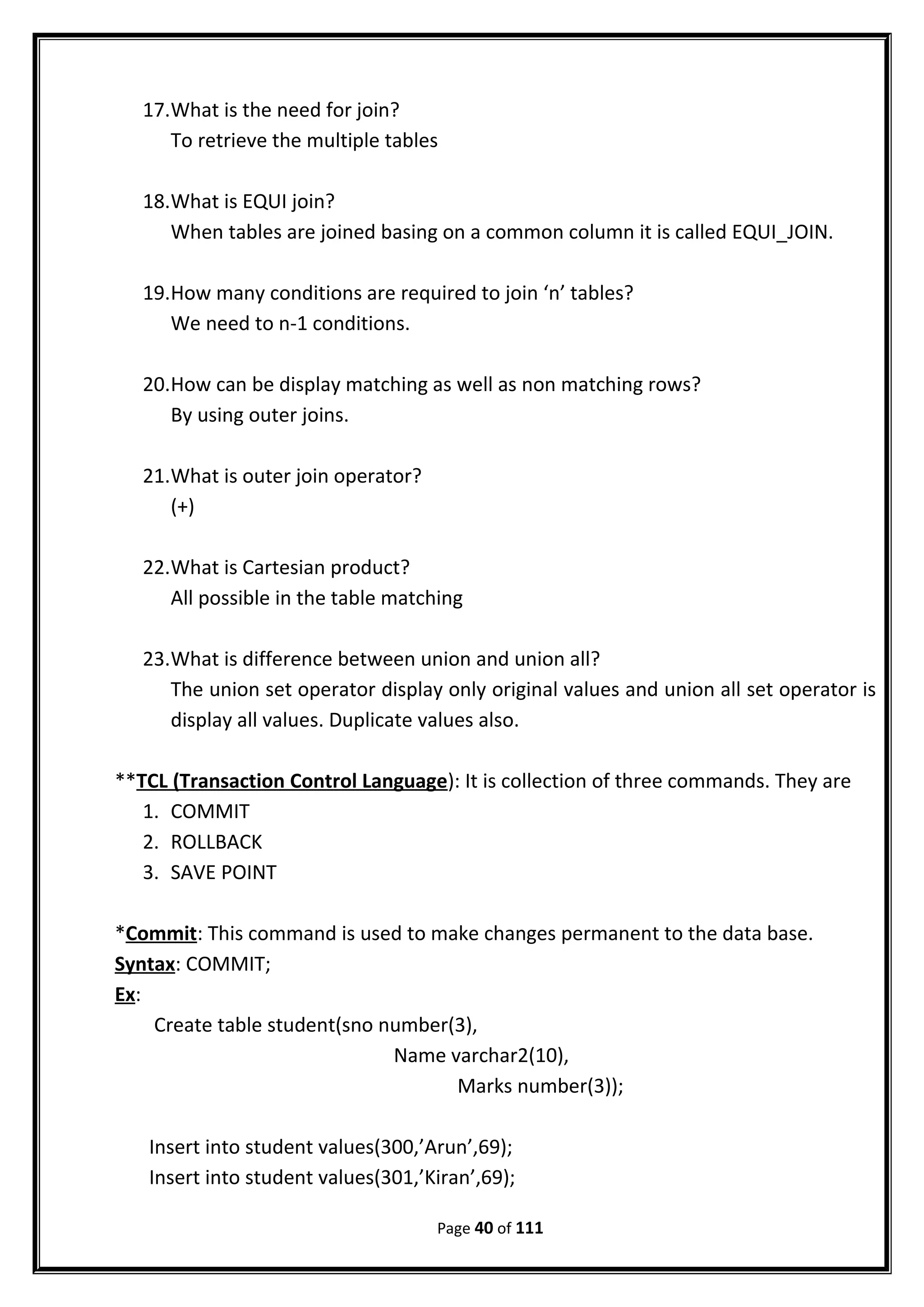 17.What is the need for join?
To retrieve the multiple tables
18.What is EQUI join?
When tables are joined basing on a common column it is called EQUI_JOIN.
19.How many conditions are required to join ‘n’ tables?
We need to n-1 conditions.
20.How can be display matching as well as non matching rows?
By using outer joins.
21.What is outer join operator?
(+)
22.What is Cartesian product?
All possible in the table matching
23.What is difference between union and union all?
The union set operator display only original values and union all set operator is
display all values. Duplicate values also.
**TCL (Transaction Control Language): It is collection of three commands. They are
1. COMMIT
2. ROLLBACK
3. SAVE POINT
*Commit: This command is used to make changes permanent to the data base.
Syntax: COMMIT;
Ex:
Create table student(sno number(3),
Name varchar2(10),
Marks number(3));
Insert into student values(300,’Arun’,69);
Insert into student values(301,’Kiran’,69);
Page 40 of 111
 