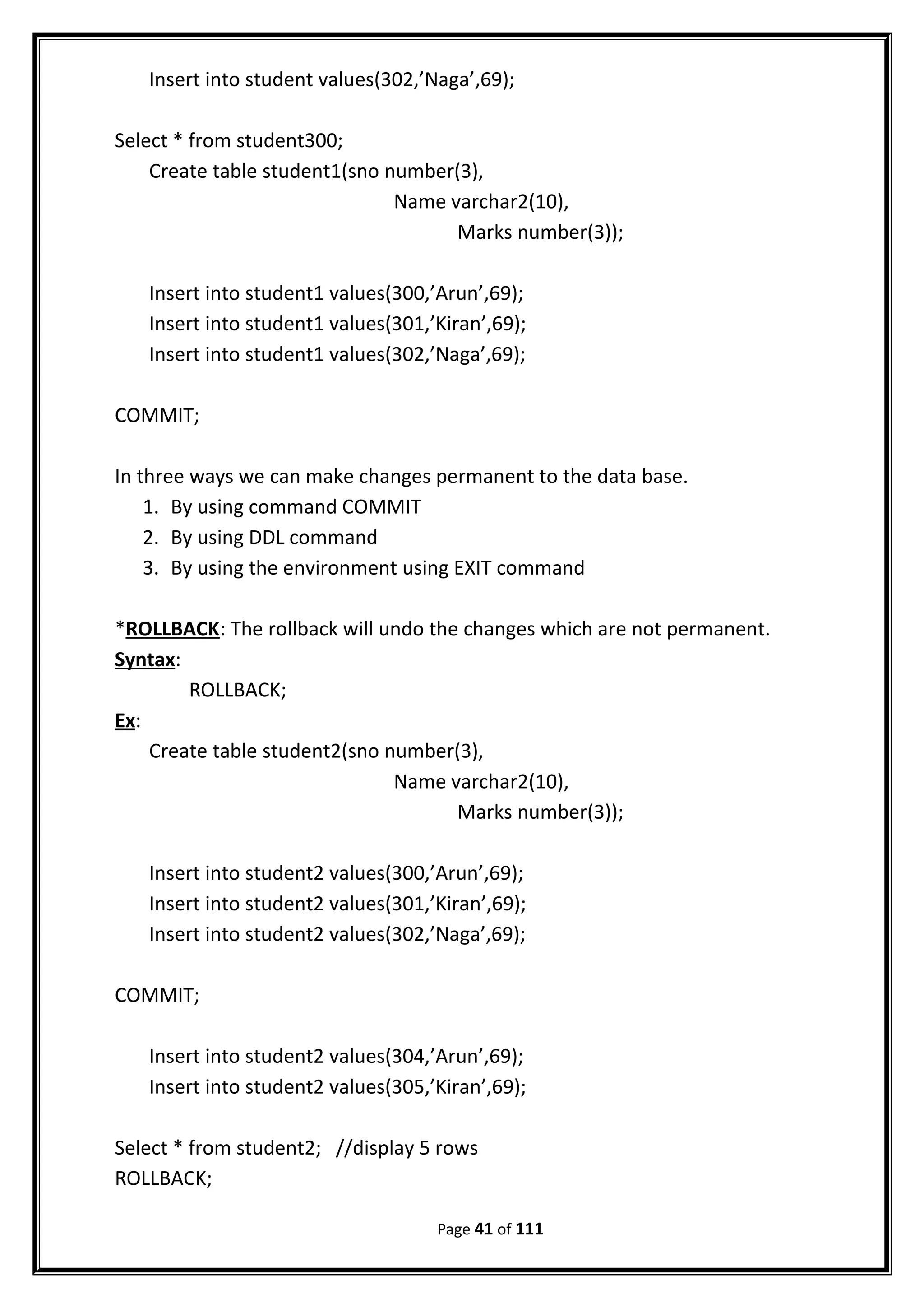 Insert into student values(302,’Naga’,69);
Select * from student300;
Create table student1(sno number(3),
Name varchar2(10),
Marks number(3));
Insert into student1 values(300,’Arun’,69);
Insert into student1 values(301,’Kiran’,69);
Insert into student1 values(302,’Naga’,69);
COMMIT;
In three ways we can make changes permanent to the data base.
1. By using command COMMIT
2. By using DDL command
3. By using the environment using EXIT command
*ROLLBACK: The rollback will undo the changes which are not permanent.
Syntax:
ROLLBACK;
Ex:
Create table student2(sno number(3),
Name varchar2(10),
Marks number(3));
Insert into student2 values(300,’Arun’,69);
Insert into student2 values(301,’Kiran’,69);
Insert into student2 values(302,’Naga’,69);
COMMIT;
Insert into student2 values(304,’Arun’,69);
Insert into student2 values(305,’Kiran’,69);
Select * from student2; //display 5 rows
ROLLBACK;
Page 41 of 111
 