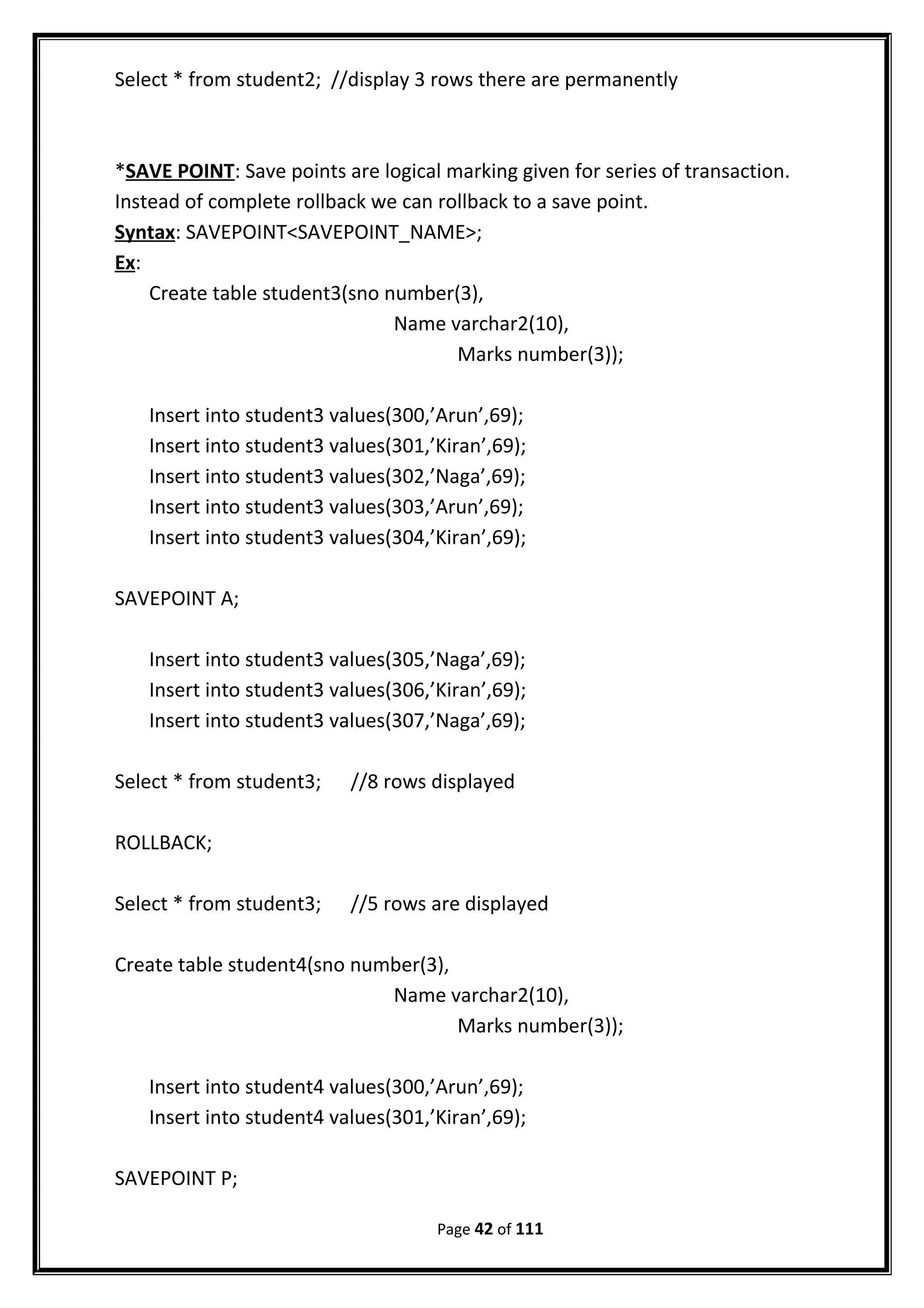 Select * from student2; //display 3 rows there are permanently
*SAVE POINT: Save points are logical marking given for series of transaction.
Instead of complete rollback we can rollback to a save point.
Syntax: SAVEPOINT<SAVEPOINT_NAME>;
Ex:
Create table student3(sno number(3),
Name varchar2(10),
Marks number(3));
Insert into student3 values(300,’Arun’,69);
Insert into student3 values(301,’Kiran’,69);
Insert into student3 values(302,’Naga’,69);
Insert into student3 values(303,’Arun’,69);
Insert into student3 values(304,’Kiran’,69);
SAVEPOINT A;
Insert into student3 values(305,’Naga’,69);
Insert into student3 values(306,’Kiran’,69);
Insert into student3 values(307,’Naga’,69);
Select * from student3; //8 rows displayed
ROLLBACK;
Select * from student3; //5 rows are displayed
Create table student4(sno number(3),
Name varchar2(10),
Marks number(3));
Insert into student4 values(300,’Arun’,69);
Insert into student4 values(301,’Kiran’,69);
SAVEPOINT P;
Page 42 of 111
 
