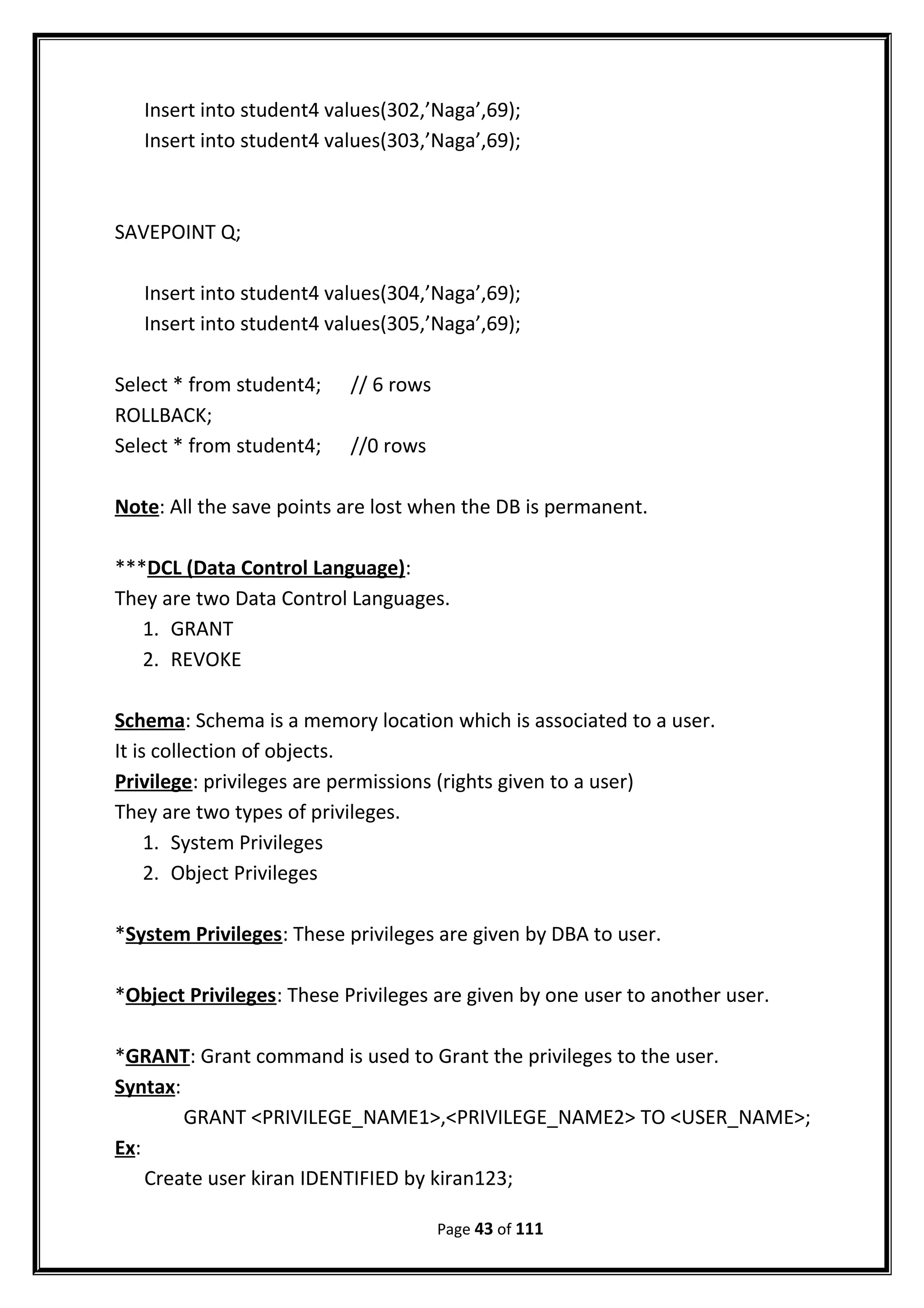 Insert into student4 values(302,’Naga’,69);
Insert into student4 values(303,’Naga’,69);
SAVEPOINT Q;
Insert into student4 values(304,’Naga’,69);
Insert into student4 values(305,’Naga’,69);
Select * from student4; // 6 rows
ROLLBACK;
Select * from student4; //0 rows
Note: All the save points are lost when the DB is permanent.
***DCL (Data Control Language):
They are two Data Control Languages.
1. GRANT
2. REVOKE
Schema: Schema is a memory location which is associated to a user.
It is collection of objects.
Privilege: privileges are permissions (rights given to a user)
They are two types of privileges.
1. System Privileges
2. Object Privileges
*System Privileges: These privileges are given by DBA to user.
*Object Privileges: These Privileges are given by one user to another user.
*GRANT: Grant command is used to Grant the privileges to the user.
Syntax:
GRANT <PRIVILEGE_NAME1>,<PRIVILEGE_NAME2> TO <USER_NAME>;
Ex:
Create user kiran IDENTIFIED by kiran123;
Page 43 of 111
 