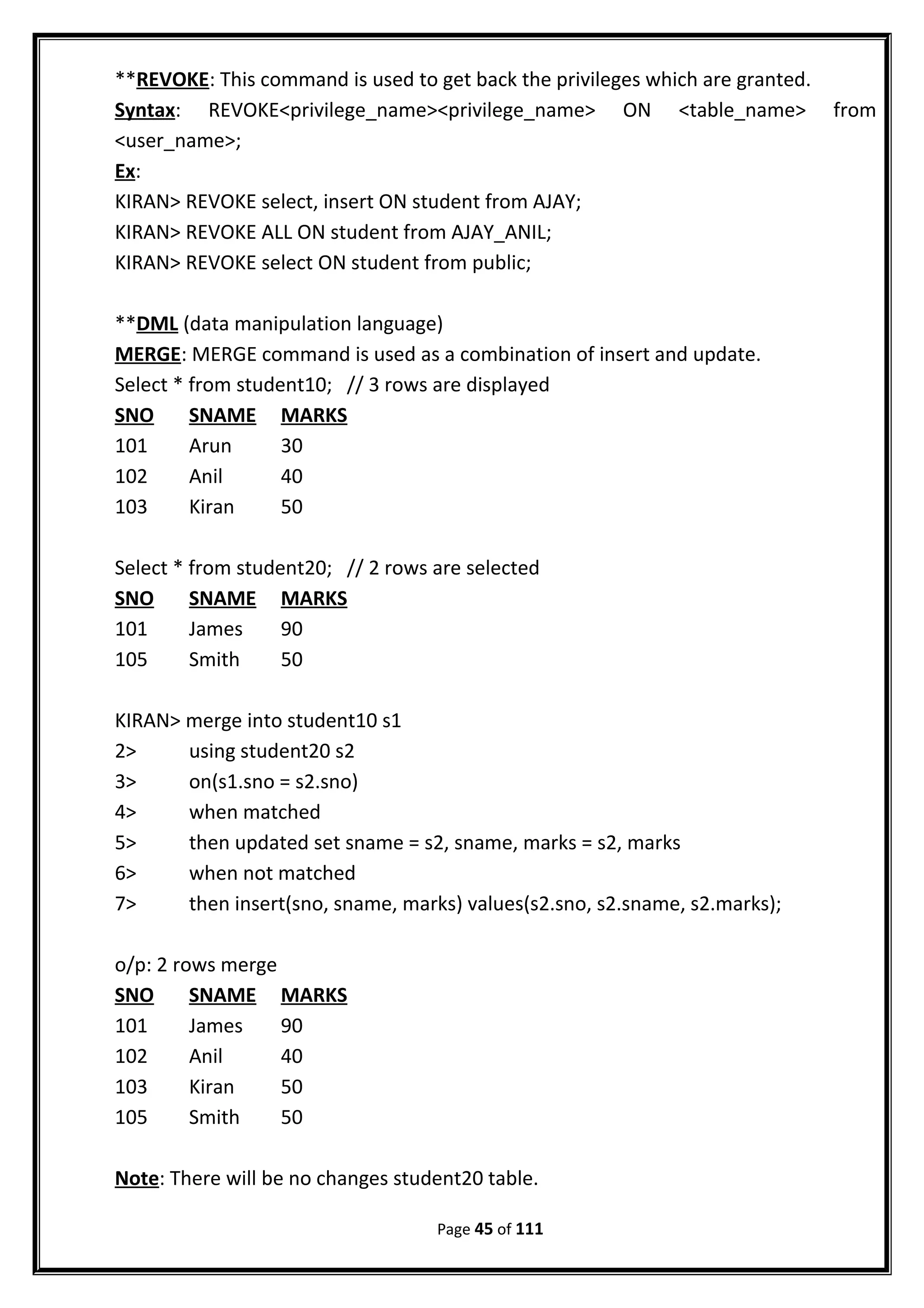 **REVOKE: This command is used to get back the privileges which are granted.
Syntax: REVOKE<privilege_name><privilege_name> ON <table_name> from
<user_name>;
Ex:
KIRAN> REVOKE select, insert ON student from AJAY;
KIRAN> REVOKE ALL ON student from AJAY_ANIL;
KIRAN> REVOKE select ON student from public;
**DML (data manipulation language)
MERGE: MERGE command is used as a combination of insert and update.
Select * from student10; // 3 rows are displayed
SNO SNAME MARKS
101 Arun 30
102 Anil 40
103 Kiran 50
Select * from student20; // 2 rows are selected
SNO SNAME MARKS
101 James 90
105 Smith 50
KIRAN> merge into student10 s1
2> using student20 s2
3> on(s1.sno = s2.sno)
4> when matched
5> then updated set sname = s2, sname, marks = s2, marks
6> when not matched
7> then insert(sno, sname, marks) values(s2.sno, s2.sname, s2.marks);
o/p: 2 rows merge
SNO SNAME MARKS
101 James 90
102 Anil 40
103 Kiran 50
105 Smith 50
Note: There will be no changes student20 table.
Page 45 of 111
 