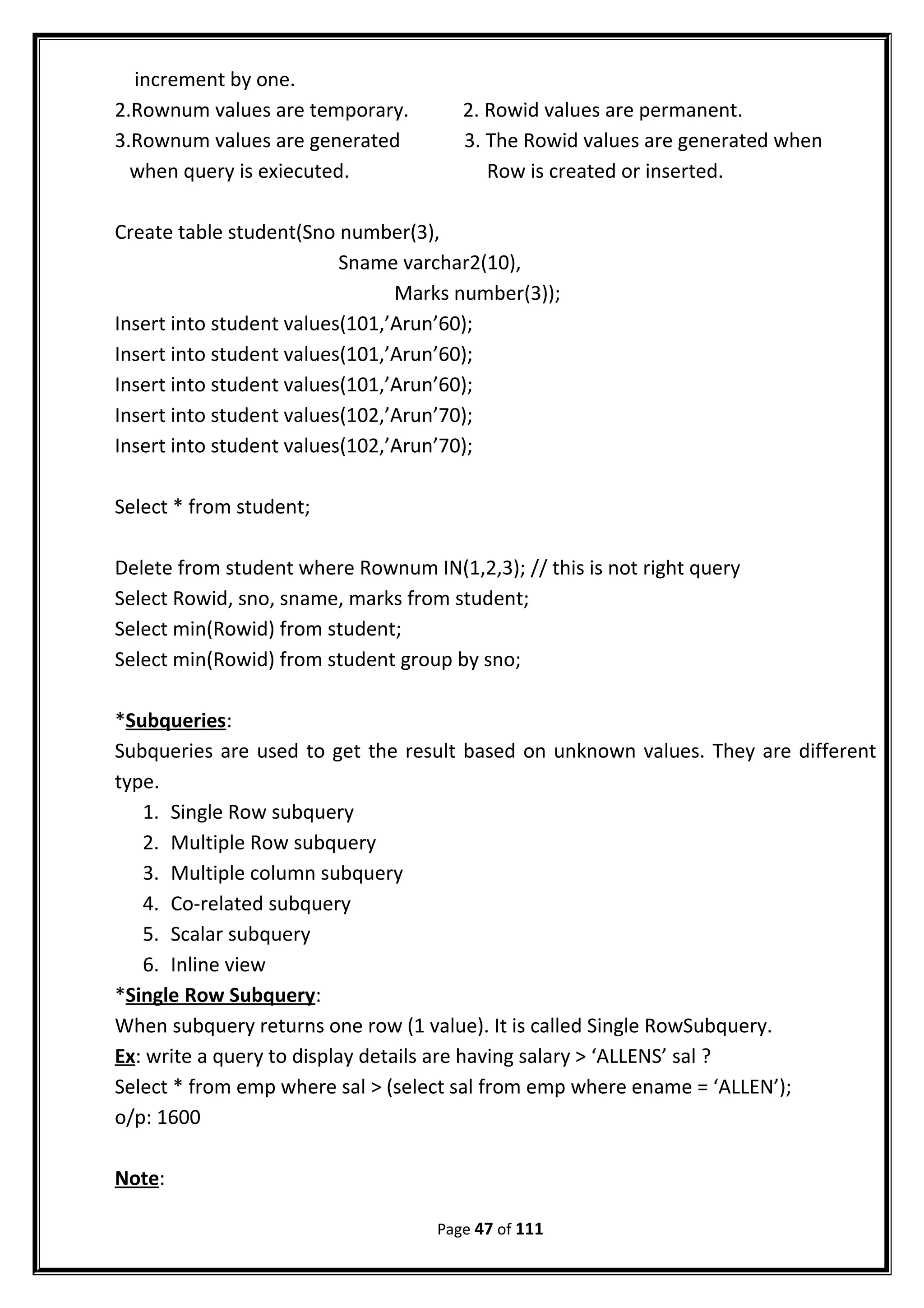 increment by one.
2.Rownum values are temporary. 2. Rowid values are permanent.
3.Rownum values are generated 3. The Rowid values are generated when
when query is exiecuted. Row is created or inserted.
Create table student(Sno number(3),
Sname varchar2(10),
Marks number(3));
Insert into student values(101,’Arun’60);
Insert into student values(101,’Arun’60);
Insert into student values(101,’Arun’60);
Insert into student values(102,’Arun’70);
Insert into student values(102,’Arun’70);
Select * from student;
Delete from student where Rownum IN(1,2,3); // this is not right query
Select Rowid, sno, sname, marks from student;
Select min(Rowid) from student;
Select min(Rowid) from student group by sno;
*Subqueries:
Subqueries are used to get the result based on unknown values. They are different
type.
1. Single Row subquery
2. Multiple Row subquery
3. Multiple column subquery
4. Co-related subquery
5. Scalar subquery
6. Inline view
*Single Row Subquery:
When subquery returns one row (1 value). It is called Single RowSubquery.
Ex: write a query to display details are having salary > ‘ALLENS’ sal ?
Select * from emp where sal > (select sal from emp where ename = ‘ALLEN’);
o/p: 1600
Note:
Page 47 of 111
 