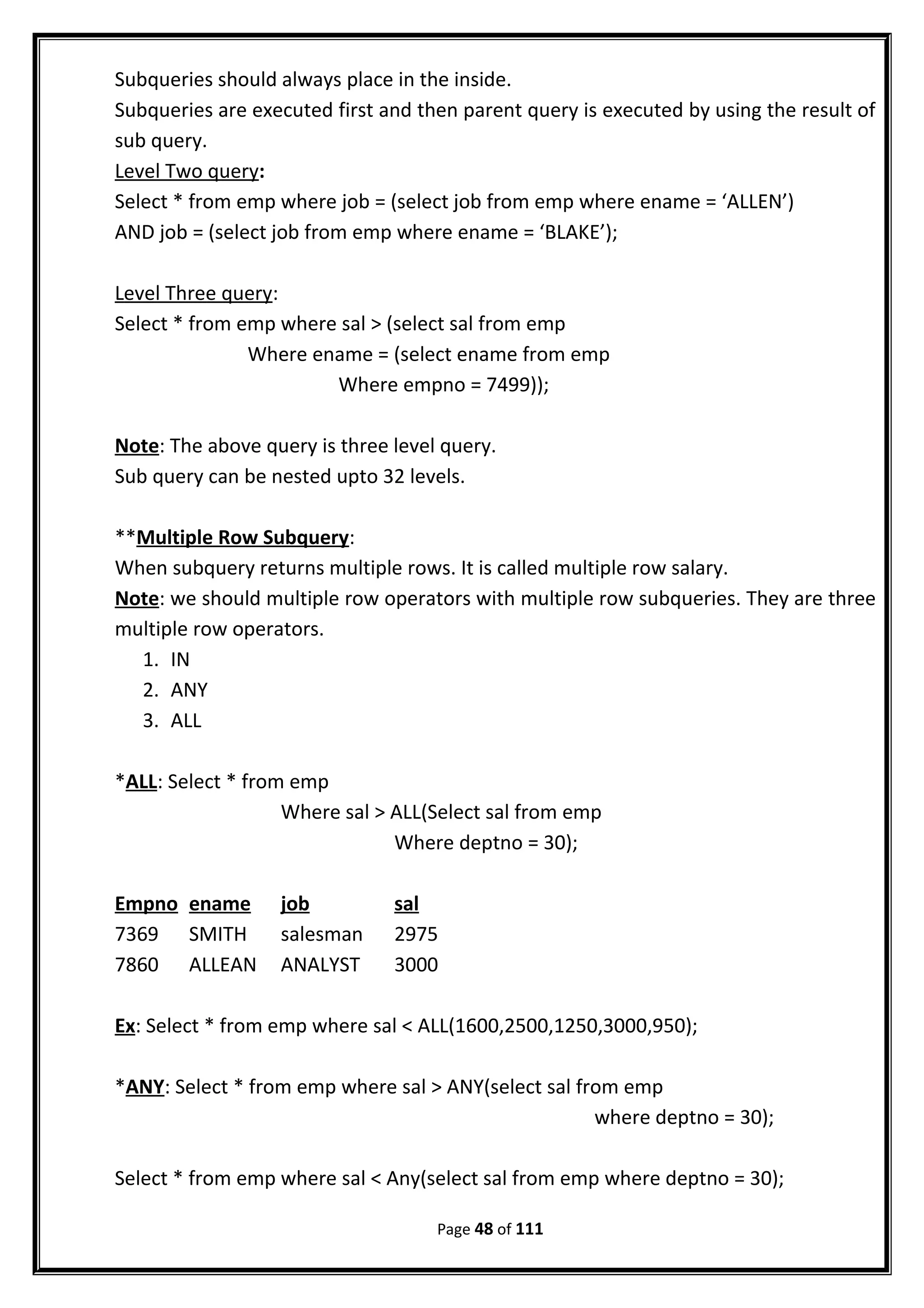 Subqueries should always place in the inside.
Subqueries are executed first and then parent query is executed by using the result of
sub query.
Level Two query:
Select * from emp where job = (select job from emp where ename = ‘ALLEN’)
AND job = (select job from emp where ename = ‘BLAKE’);
Level Three query:
Select * from emp where sal > (select sal from emp
Where ename = (select ename from emp
Where empno = 7499));
Note: The above query is three level query.
Sub query can be nested upto 32 levels.
**Multiple Row Subquery:
When subquery returns multiple rows. It is called multiple row salary.
Note: we should multiple row operators with multiple row subqueries. They are three
multiple row operators.
1. IN
2. ANY
3. ALL
*ALL: Select * from emp
Where sal > ALL(Select sal from emp
Where deptno = 30);
Empno ename job sal
7369 SMITH salesman 2975
7860 ALLEAN ANALYST 3000
Ex: Select * from emp where sal < ALL(1600,2500,1250,3000,950);
*ANY: Select * from emp where sal > ANY(select sal from emp
where deptno = 30);
Select * from emp where sal < Any(select sal from emp where deptno = 30);
Page 48 of 111
 