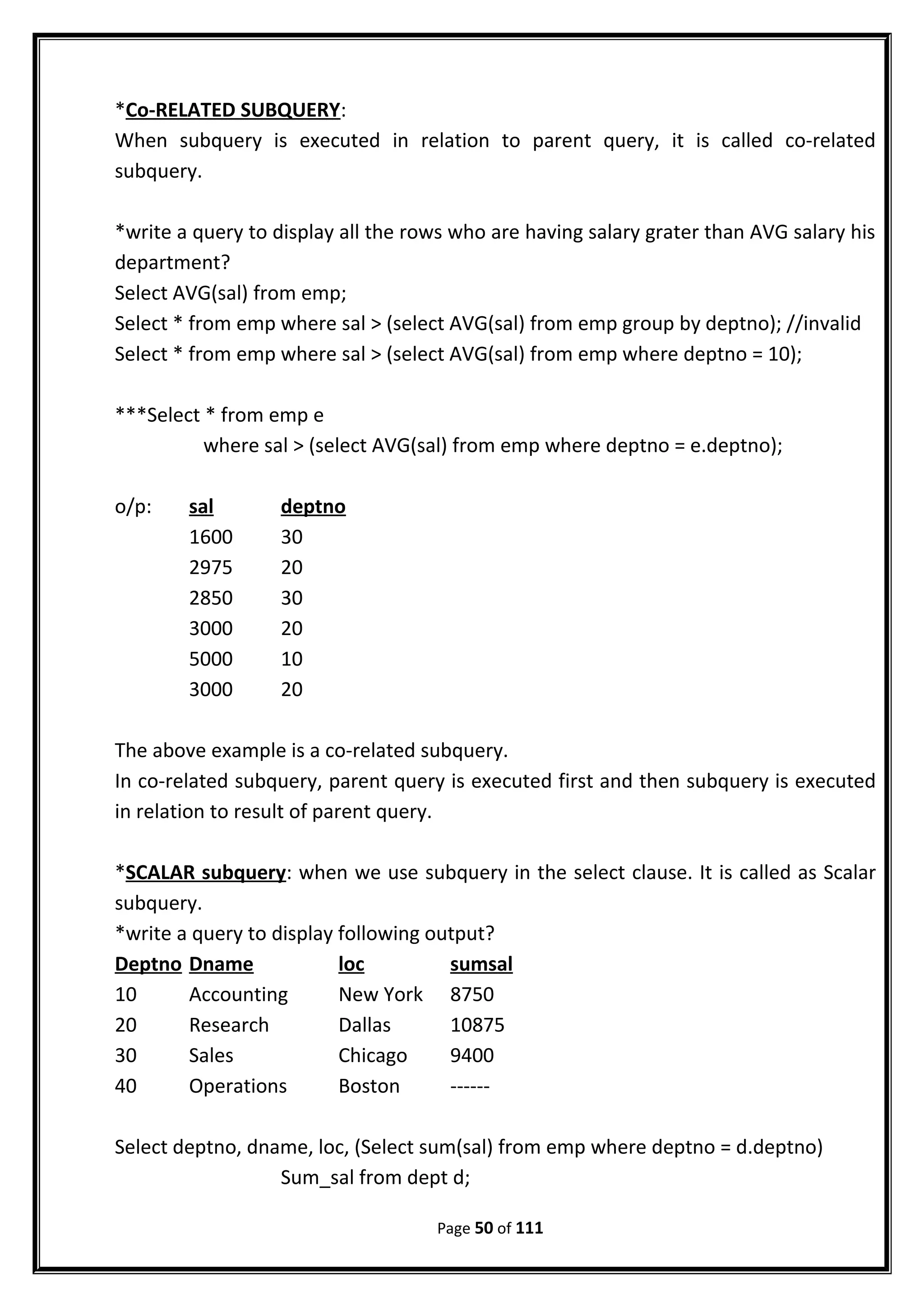 *Co-RELATED SUBQUERY:
When subquery is executed in relation to parent query, it is called co-related
subquery.
*write a query to display all the rows who are having salary grater than AVG salary his
department?
Select AVG(sal) from emp;
Select * from emp where sal > (select AVG(sal) from emp group by deptno); //invalid
Select * from emp where sal > (select AVG(sal) from emp where deptno = 10);
***Select * from emp e
where sal > (select AVG(sal) from emp where deptno = e.deptno);
o/p: sal deptno
1600 30
2975 20
2850 30
3000 20
5000 10
3000 20
The above example is a co-related subquery.
In co-related subquery, parent query is executed first and then subquery is executed
in relation to result of parent query.
*SCALAR subquery: when we use subquery in the select clause. It is called as Scalar
subquery.
*write a query to display following output?
Deptno Dname loc sumsal
10 Accounting New York 8750
20 Research Dallas 10875
30 Sales Chicago 9400
40 Operations Boston ------
Select deptno, dname, loc, (Select sum(sal) from emp where deptno = d.deptno)
Sum_sal from dept d;
Page 50 of 111
 