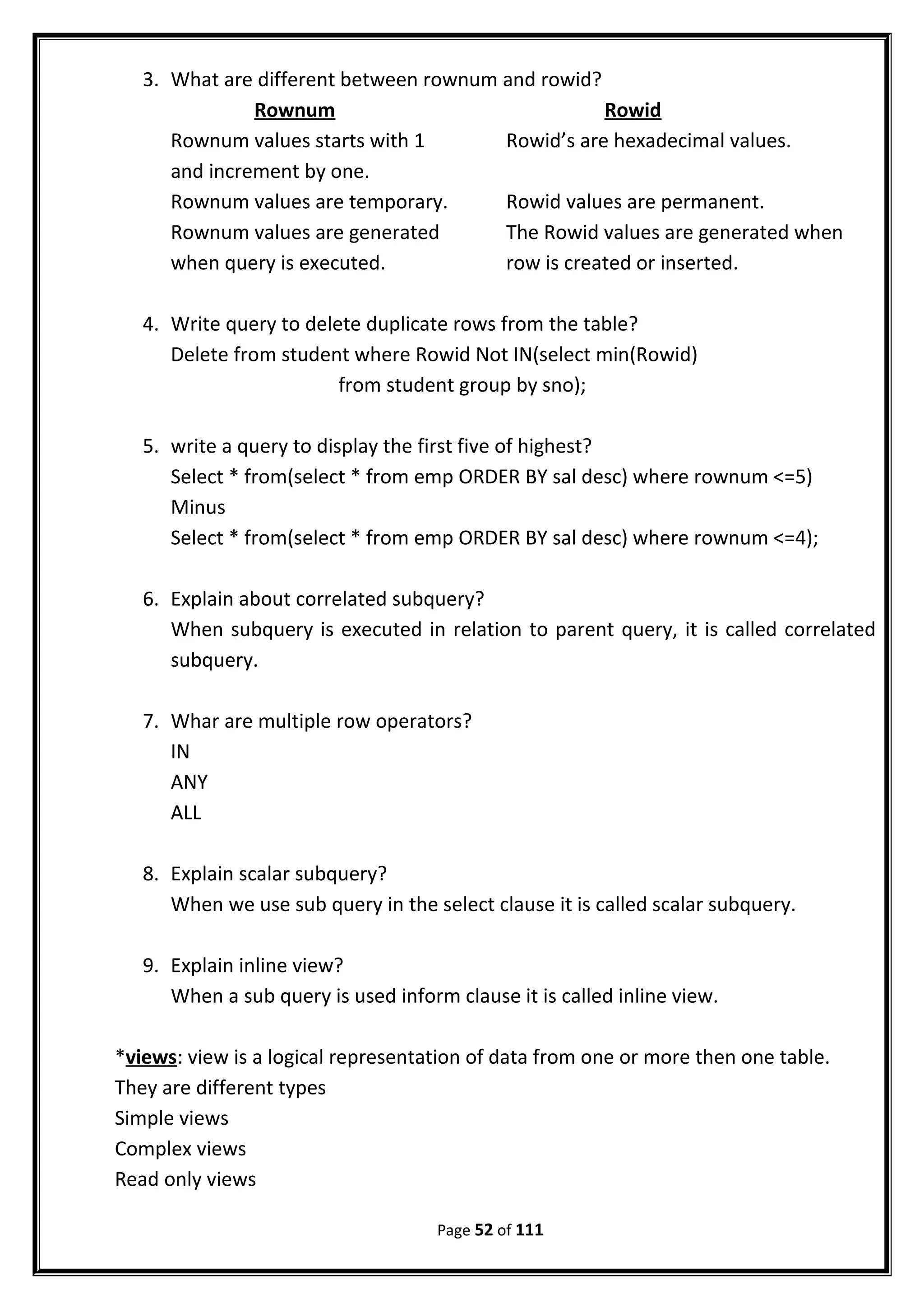 3. What are different between rownum and rowid?
Rownum Rowid
Rownum values starts with 1 Rowid’s are hexadecimal values.
and increment by one.
Rownum values are temporary. Rowid values are permanent.
Rownum values are generated The Rowid values are generated when
when query is executed. row is created or inserted.
4. Write query to delete duplicate rows from the table?
Delete from student where Rowid Not IN(select min(Rowid)
from student group by sno);
5. write a query to display the first five of highest?
Select * from(select * from emp ORDER BY sal desc) where rownum <=5)
Minus
Select * from(select * from emp ORDER BY sal desc) where rownum <=4);
6. Explain about correlated subquery?
When subquery is executed in relation to parent query, it is called correlated
subquery.
7. Whar are multiple row operators?
IN
ANY
ALL
8. Explain scalar subquery?
When we use sub query in the select clause it is called scalar subquery.
9. Explain inline view?
When a sub query is used inform clause it is called inline view.
*views: view is a logical representation of data from one or more then one table.
They are different types
Simple views
Complex views
Read only views
Page 52 of 111
 