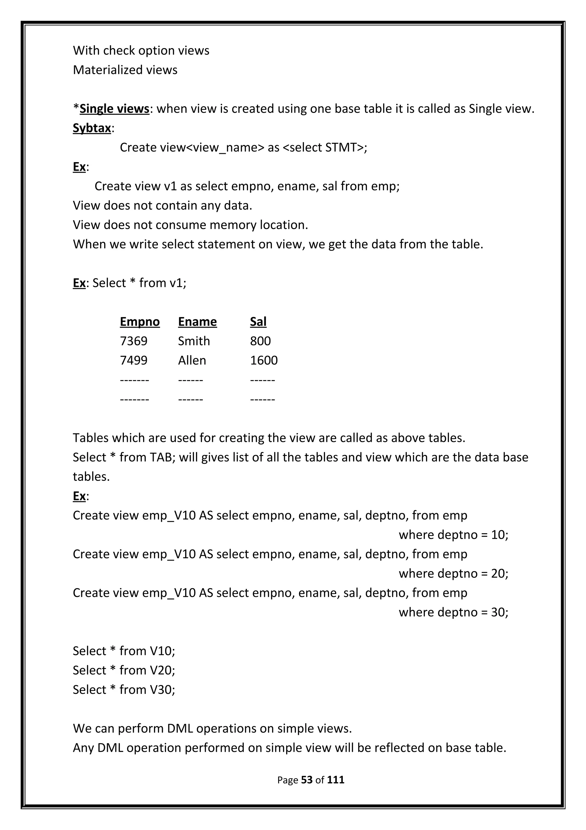 With check option views
Materialized views
*Single views: when view is created using one base table it is called as Single view.
Sybtax:
Create view<view_name> as <select STMT>;
Ex:
Create view v1 as select empno, ename, sal from emp;
View does not contain any data.
View does not consume memory location.
When we write select statement on view, we get the data from the table.
Ex: Select * from v1;
Empno Ename Sal
7369 Smith 800
7499 Allen 1600
------- ------ ------
------- ------ ------
Tables which are used for creating the view are called as above tables.
Select * from TAB; will gives list of all the tables and view which are the data base
tables.
Ex:
Create view emp_V10 AS select empno, ename, sal, deptno, from emp
where deptno = 10;
Create view emp_V10 AS select empno, ename, sal, deptno, from emp
where deptno = 20;
Create view emp_V10 AS select empno, ename, sal, deptno, from emp
where deptno = 30;
Select * from V10;
Select * from V20;
Select * from V30;
We can perform DML operations on simple views.
Any DML operation performed on simple view will be reflected on base table.
Page 53 of 111
 